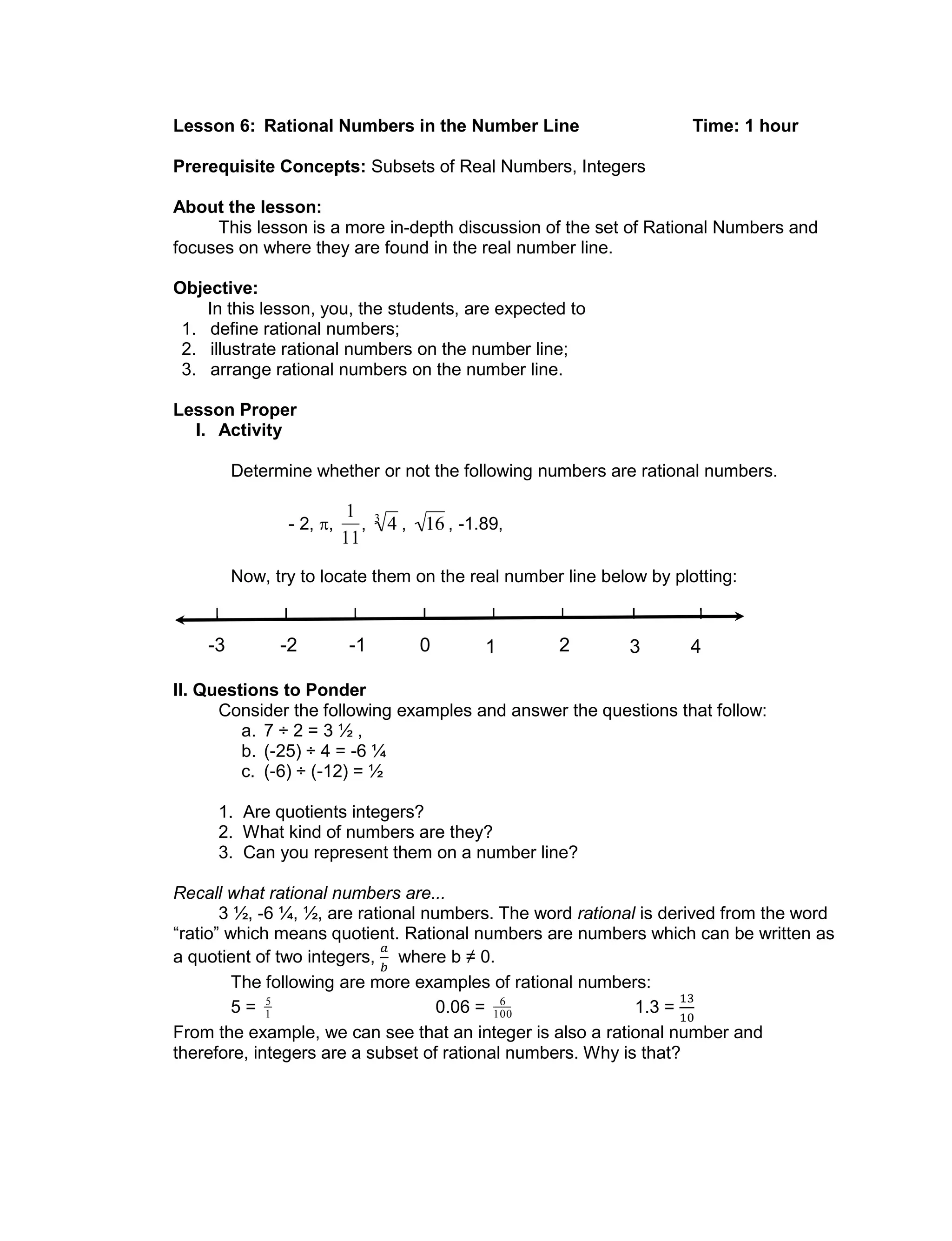 Lesson 6: Rational Numbers in the Number Line Time: 1 hour
Prerequisite Concepts: Subsets of Real Numbers, Integers
About the lesson:
This lesson is a more in-depth discussion of the set of Rational Numbers and
focuses on where they are found in the real number line.
Objective:
In this lesson, you, the students, are expected to
1. define rational numbers;
2. illustrate rational numbers on the number line;
3. arrange rational numbers on the number line.
Lesson Proper
I. Activity
Determine whether or not the following numbers are rational numbers.
- 2, ,

1
11
,

43
,

16 , -1.89,
Now, try to locate them on the real number line below by plotting:
II. Questions to Ponder
Consider the following examples and answer the questions that follow:
a. 7 ÷ 2 = 3 ½ ,
b. (-25) ÷ 4 = -6 ¼
c. (-6) ÷ (-12) = ½
1. Are quotients integers?
2. What kind of numbers are they?
3. Can you represent them on a number line?
Recall what rational numbers are...
3 ½, -6 ¼, ½, are rational numbers. The word rational is derived from the word
“ratio” which means quotient. Rational numbers are numbers which can be written as
a quotient of two integers, where b ≠ 0.
The following are more examples of rational numbers:
5 =

5
1 0.06 =

6
100 1.3 =
From the example, we can see that an integer is also a rational number and
therefore, integers are a subset of rational numbers. Why is that?
0-1-2-3 1 2 3 4
 