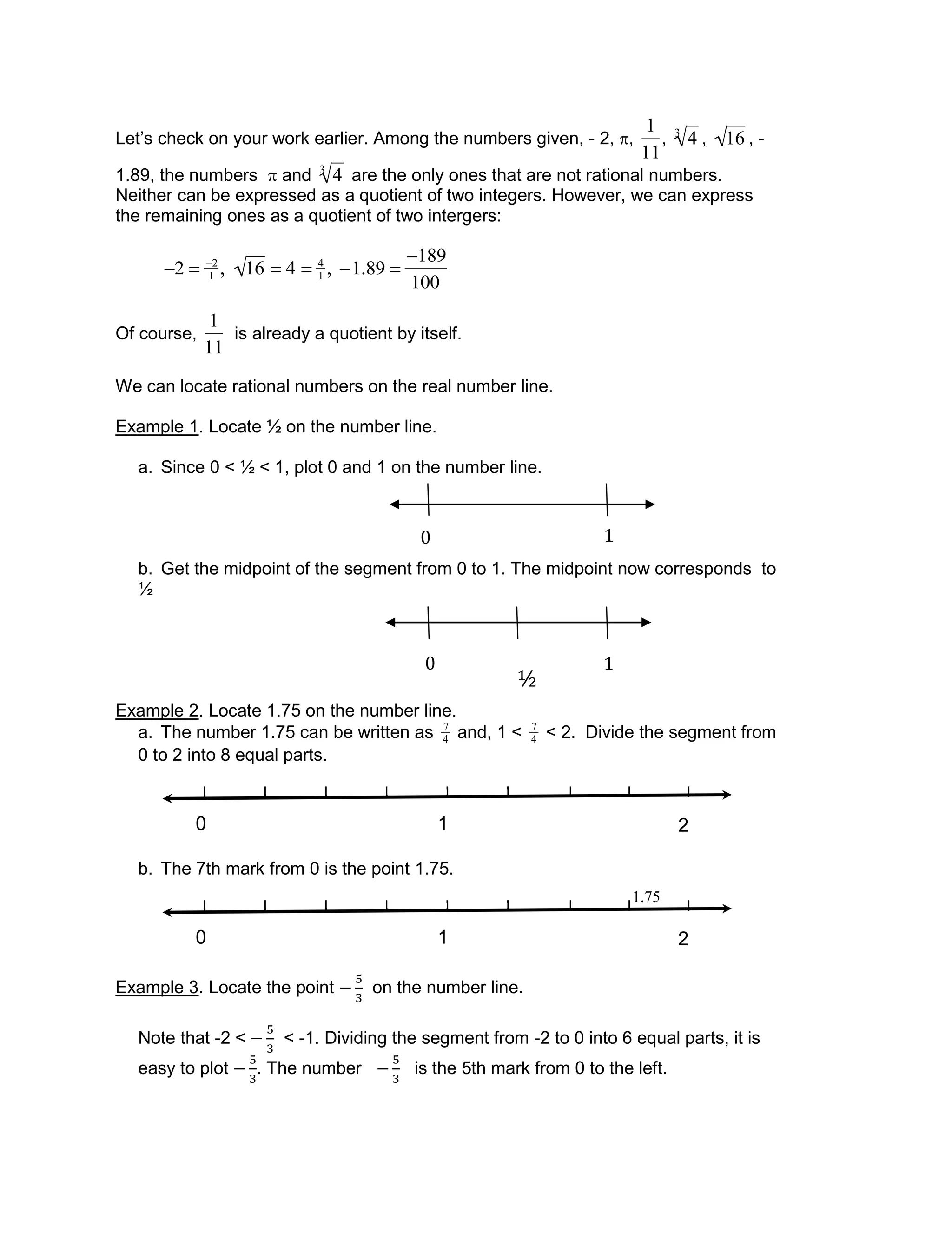 0 1
0 1
½
Let’s check on your work earlier. Among the numbers given, - 2, ,

1
11
,

43
,

16 , -
1.89, the numbers  and

43
are the only ones that are not rational numbers.
Neither can be expressed as a quotient of two integers. However, we can express
the remaining ones as a quotient of two intergers:

2  2
1 , 16  4  4
1 , 1.89 
189
100
Of course,

1
11
is already a quotient by itself.
We can locate rational numbers on the real number line.
Example 1. Locate ½ on the number line.
a. Since 0 < ½ < 1, plot 0 and 1 on the number line.
b. Get the midpoint of the segment from 0 to 1. The midpoint now corresponds to
½
Example 2. Locate 1.75 on the number line.
a. The number 1.75 can be written as

7
4 and, 1 <

7
4 < 2. Divide the segment from
0 to 2 into 8 equal parts.
b. The 7th mark from 0 is the point 1.75.
Example 3. Locate the point on the number line.
Note that -2 < < -1. Dividing the segment from -2 to 0 into 6 equal parts, it is
easy to plot . The number is the 5th mark from 0 to the left.
10 2
10 2
1.75
 