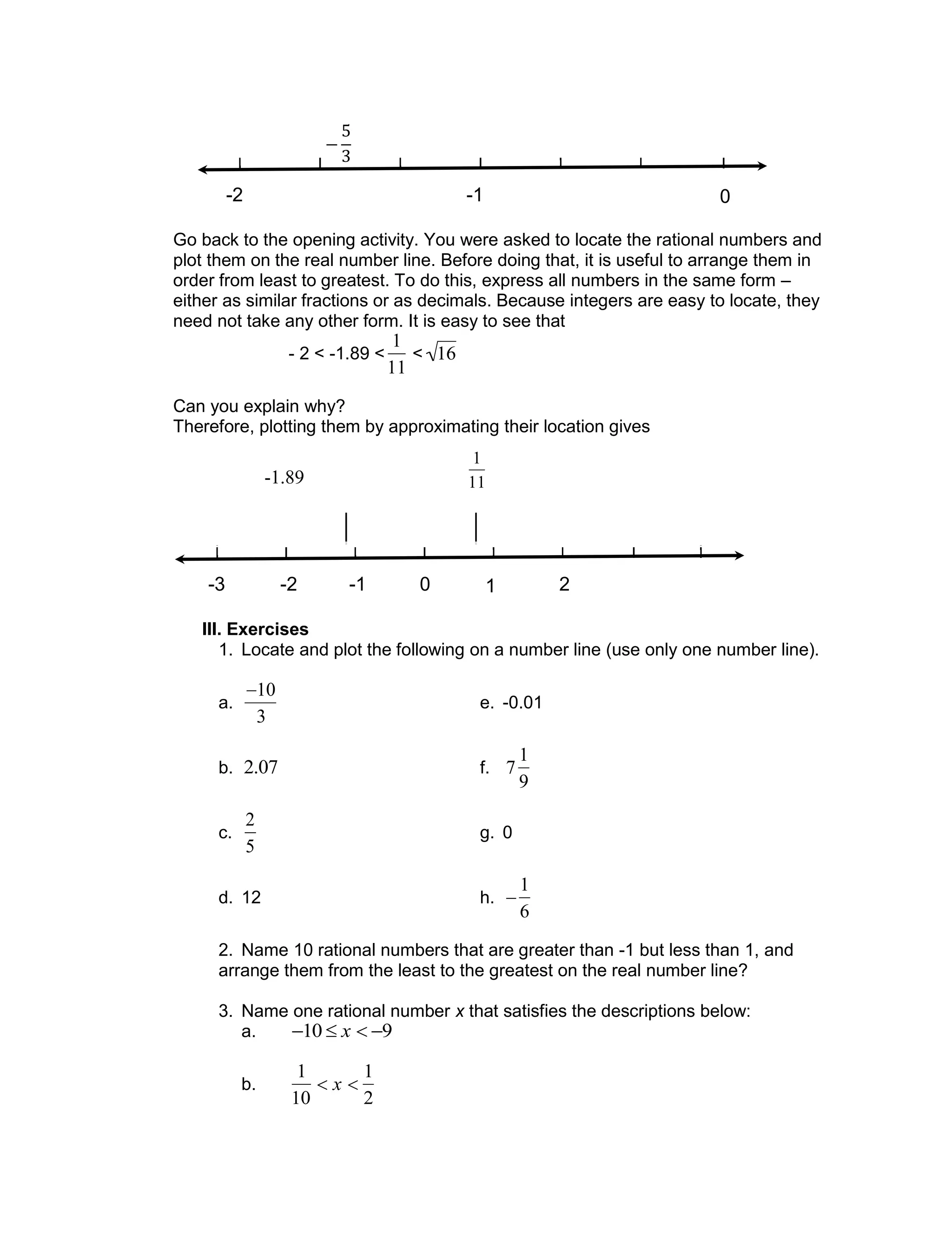Go back to the opening activity. You were asked to locate the rational numbers and
plot them on the real number line. Before doing that, it is useful to arrange them in
order from least to greatest. To do this, express all numbers in the same form –
either as similar fractions or as decimals. Because integers are easy to locate, they
need not take any other form. It is easy to see that
- 2 < -1.89 <

1
11
<

16
Can you explain why?
Therefore, plotting them by approximating their location gives
III. Exercises
1. Locate and plot the following on a number line (use only one number line).
a.

10
3
e. -0.01
b.

2.07 f.

7
1
9
c.

2
5
g. 0
d. 12 h.


1
6
2. Name 10 rational numbers that are greater than -1 but less than 1, and
arrange them from the least to the greatest on the real number line?
3. Name one rational number x that satisfies the descriptions below:
a.

10  x  9
b.

1
10
 x 
1
2
0-1-2-3 1 2 3 4
-2 -1 0

1
11-1.89
 