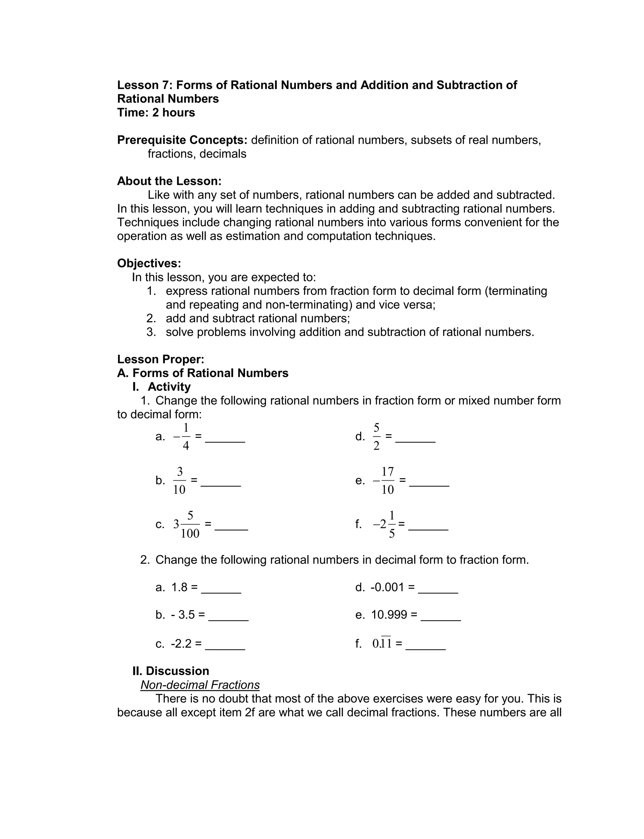 Lesson 7: Forms of Rational Numbers and Addition and Subtraction of
Rational Numbers
Time: 2 hours
Prerequisite Concepts: definition of rational numbers, subsets of real numbers,
fractions, decimals
About the Lesson:
Like with any set of numbers, rational numbers can be added and subtracted.
In this lesson, you will learn techniques in adding and subtracting rational numbers.
Techniques include changing rational numbers into various forms convenient for the
operation as well as estimation and computation techniques.
Objectives:
In this lesson, you are expected to:
1. express rational numbers from fraction form to decimal form (terminating
and repeating and non-terminating) and vice versa;
2. add and subtract rational numbers;
3. solve problems involving addition and subtraction of rational numbers.
Lesson Proper:
A. Forms of Rational Numbers
I. Activity
1. Change the following rational numbers in fraction form or mixed number form
to decimal form:
a.


1
4
= ______ d.

5
2
= ______
b.

3
10
= ______ e.


17
10
= ______
c.

3
5
100
= _____ f.

2
1
5
= ______
2. Change the following rational numbers in decimal form to fraction form.
a. 1.8 = ______ d. -0.001 = ______
b. - 3.5 = ______ e. 10.999 = ______
c. -2.2 = ______ f.

0.11 = ______
II. Discussion
Non-decimal Fractions
There is no doubt that most of the above exercises were easy for you. This is
because all except item 2f are what we call decimal fractions. These numbers are all
 