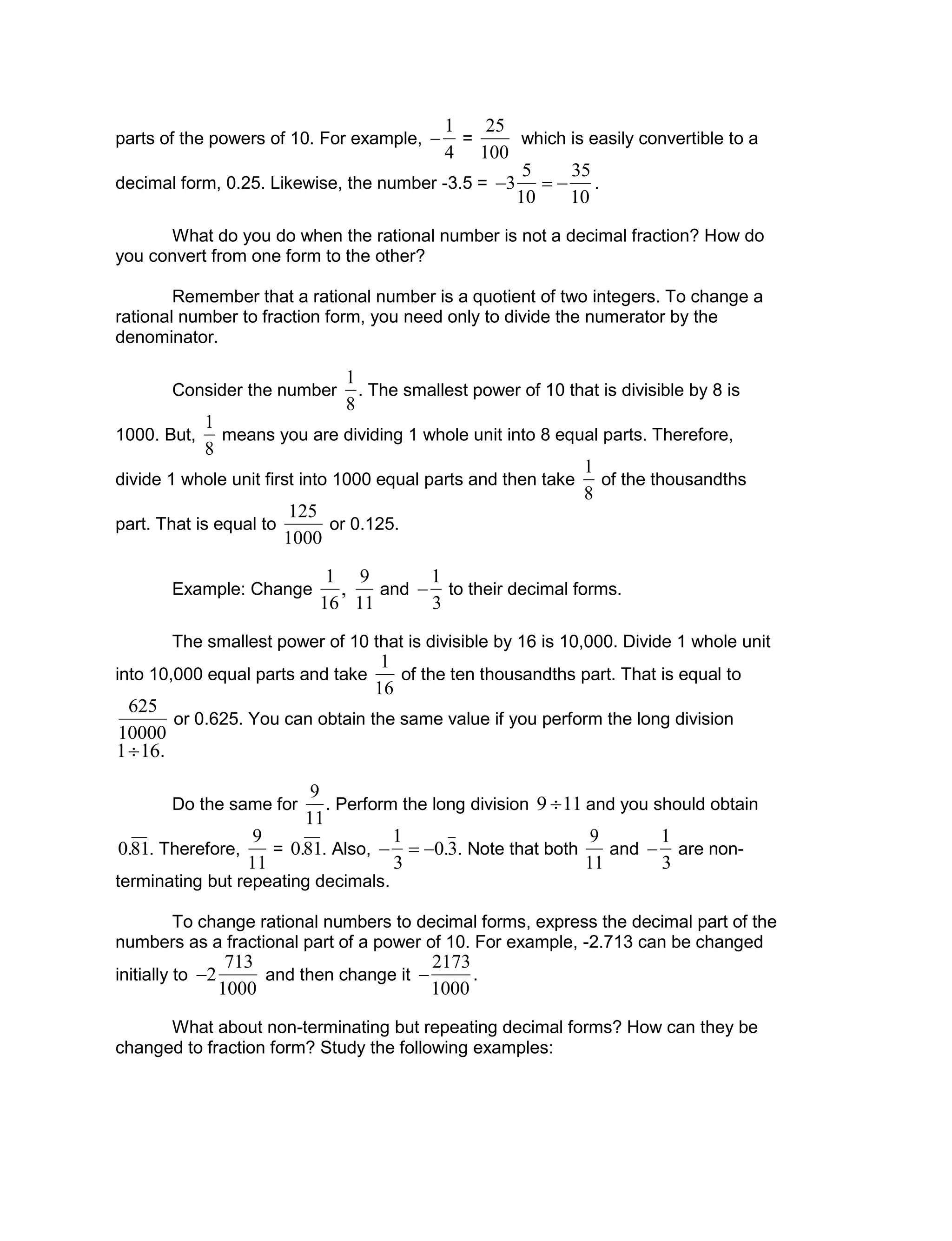 parts of the powers of 10. For example,


1
4
=

25
100
which is easily convertible to a
decimal form, 0.25. Likewise, the number -3.5 =

3
5
10
 
35
10
.
What do you do when the rational number is not a decimal fraction? How do
you convert from one form to the other?
Remember that a rational number is a quotient of two integers. To change a
rational number to fraction form, you need only to divide the numerator by the
denominator.
Consider the number

1
8
. The smallest power of 10 that is divisible by 8 is
1000. But,

1
8
means you are dividing 1 whole unit into 8 equal parts. Therefore,
divide 1 whole unit first into 1000 equal parts and then take

1
8
of the thousandths
part. That is equal to

125
1000
or 0.125.
Example: Change

1
16
,
9
11
and


1
3
to their decimal forms.
The smallest power of 10 that is divisible by 16 is 10,000. Divide 1 whole unit
into 10,000 equal parts and take

1
16
of the ten thousandths part. That is equal to

625
10000
or 0.625. You can obtain the same value if you perform the long division

116.
Do the same for

9
11
. Perform the long division

9 11 and you should obtain

0.81. Therefore,

9
11
=

0.81. Also,


1
3
 0.3. Note that both

9
11
and


1
3
are non-
terminating but repeating decimals.
To change rational numbers to decimal forms, express the decimal part of the
numbers as a fractional part of a power of 10. For example, -2.713 can be changed
initially to

2
713
1000
and then change it


2173
1000
.
What about non-terminating but repeating decimal forms? How can they be
changed to fraction form? Study the following examples:
 
