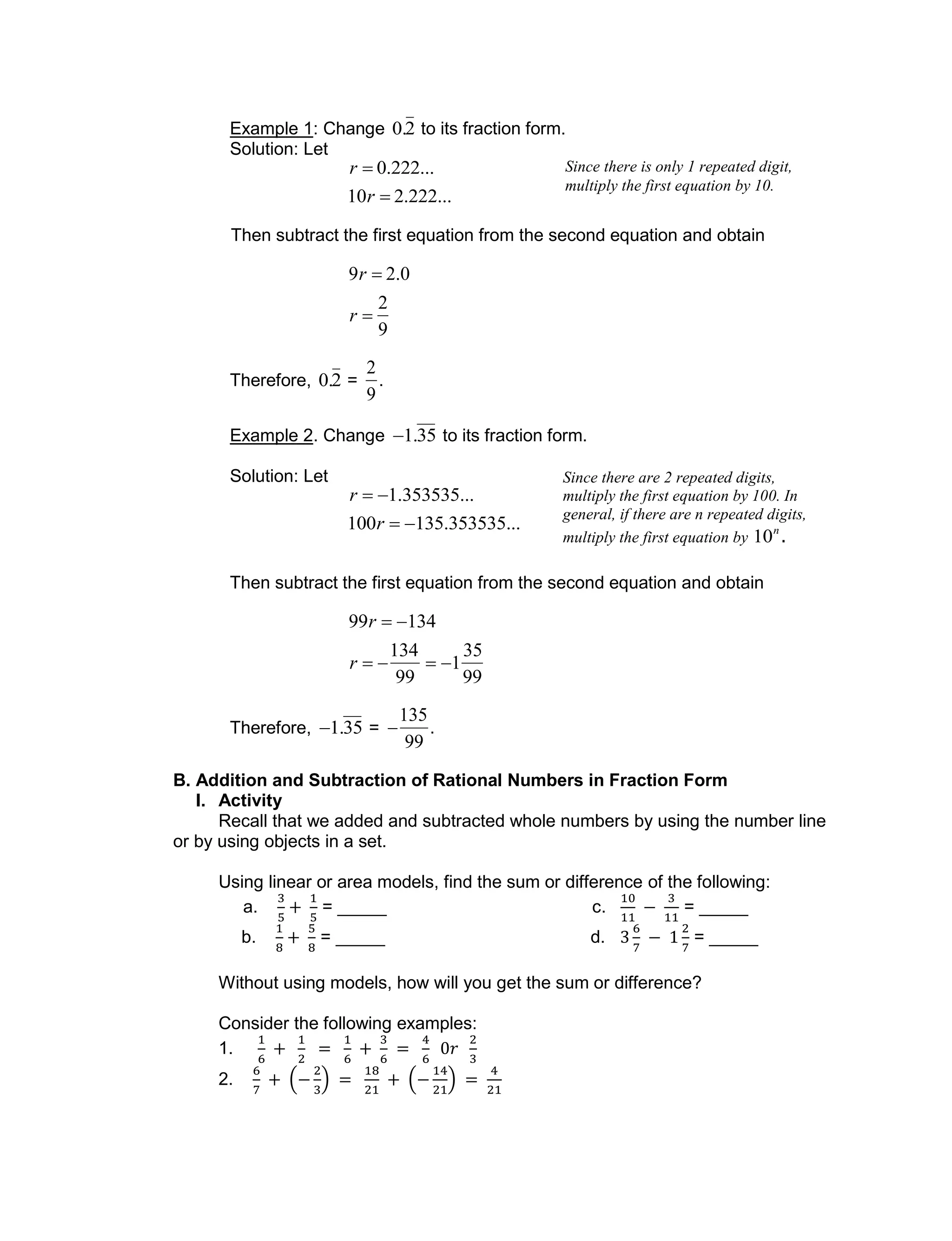 Example 1: Change

0.2 to its fraction form.
Solution: Let

r  0.222...
10r  2.222...
Then subtract the first equation from the second equation and obtain

9r  2.0
r 
2
9
Therefore,

0.2 =

2
9
.
Example 2. Change

1.35 to its fraction form.
Solution: Let

r  1.353535...
100r  135.353535...
Then subtract the first equation from the second equation and obtain

99r  134
r  
134
99
 1
35
99
Therefore,

1.35 =


135
99
.
B. Addition and Subtraction of Rational Numbers in Fraction Form
I. Activity
Recall that we added and subtracted whole numbers by using the number line
or by using objects in a set.
Using linear or area models, find the sum or difference of the following:
a. = _____ c. = _____
b. = _____ d. = _____
Without using models, how will you get the sum or difference?
Consider the following examples:
1.
2.
Since there is only 1 repeated digit,
multiply the first equation by 10.
Since there are 2 repeated digits,
multiply the first equation by 100. In
general, if there are n repeated digits,
multiply the first equation by

10n
.
 