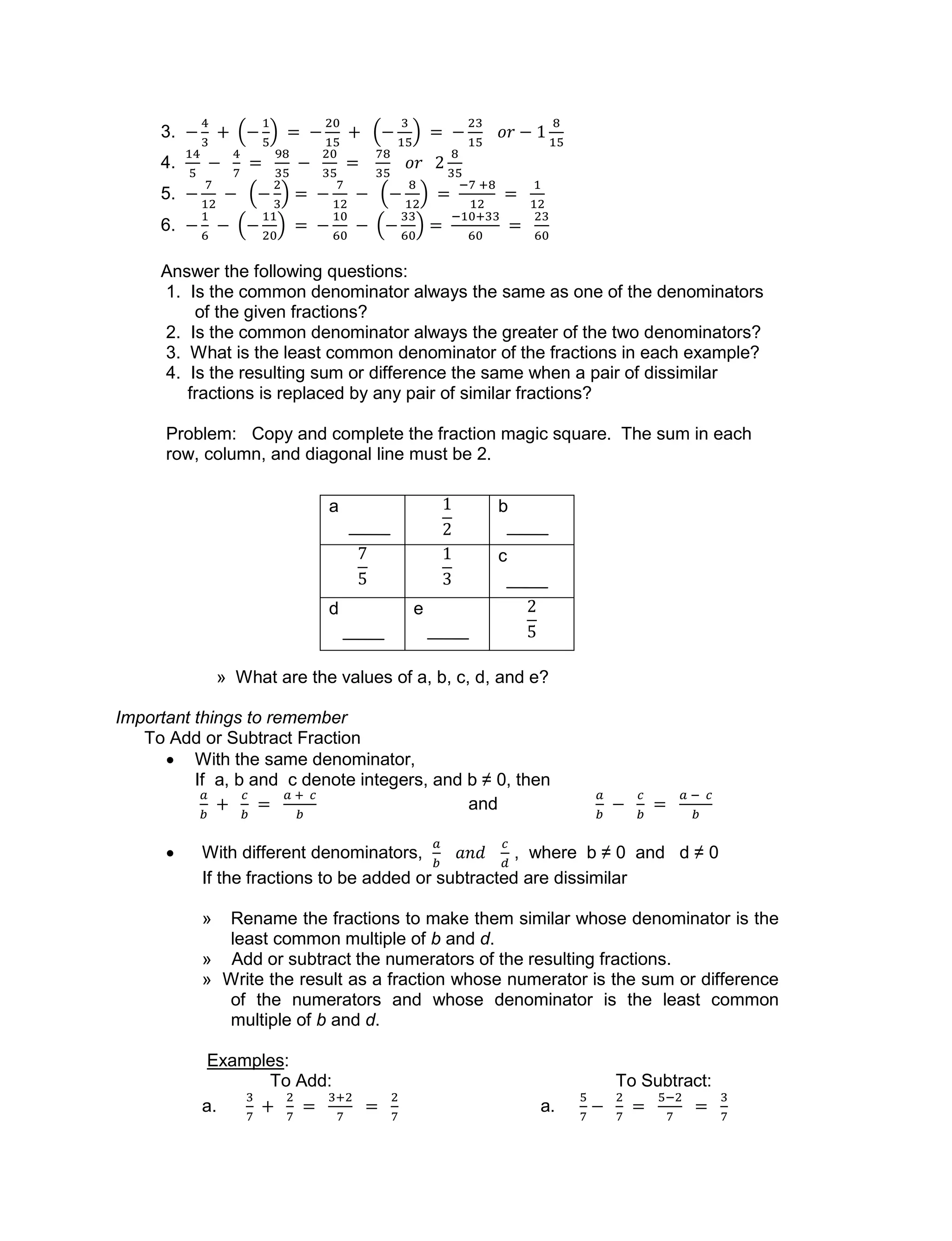 3.
4.
5.
6.
Answer the following questions:
1. Is the common denominator always the same as one of the denominators
of the given fractions?
2. Is the common denominator always the greater of the two denominators?
3. What is the least common denominator of the fractions in each example?
4. Is the resulting sum or difference the same when a pair of dissimilar
fractions is replaced by any pair of similar fractions?
Problem: Copy and complete the fraction magic square. The sum in each
row, column, and diagonal line must be 2.
» What are the values of a, b, c, d, and e?
Important things to remember
To Add or Subtract Fraction
 With the same denominator,
If a, b and c denote integers, and b ≠ 0, then
and
 With different denominators, , where b ≠ 0 and d ≠ 0
If the fractions to be added or subtracted are dissimilar
» Rename the fractions to make them similar whose denominator is the
least common multiple of b and d.
» Add or subtract the numerators of the resulting fractions.
» Write the result as a fraction whose numerator is the sum or difference
of the numerators and whose denominator is the least common
multiple of b and d.
Examples:
To Add: To Subtract:
a. a.
a b
c
d e
 