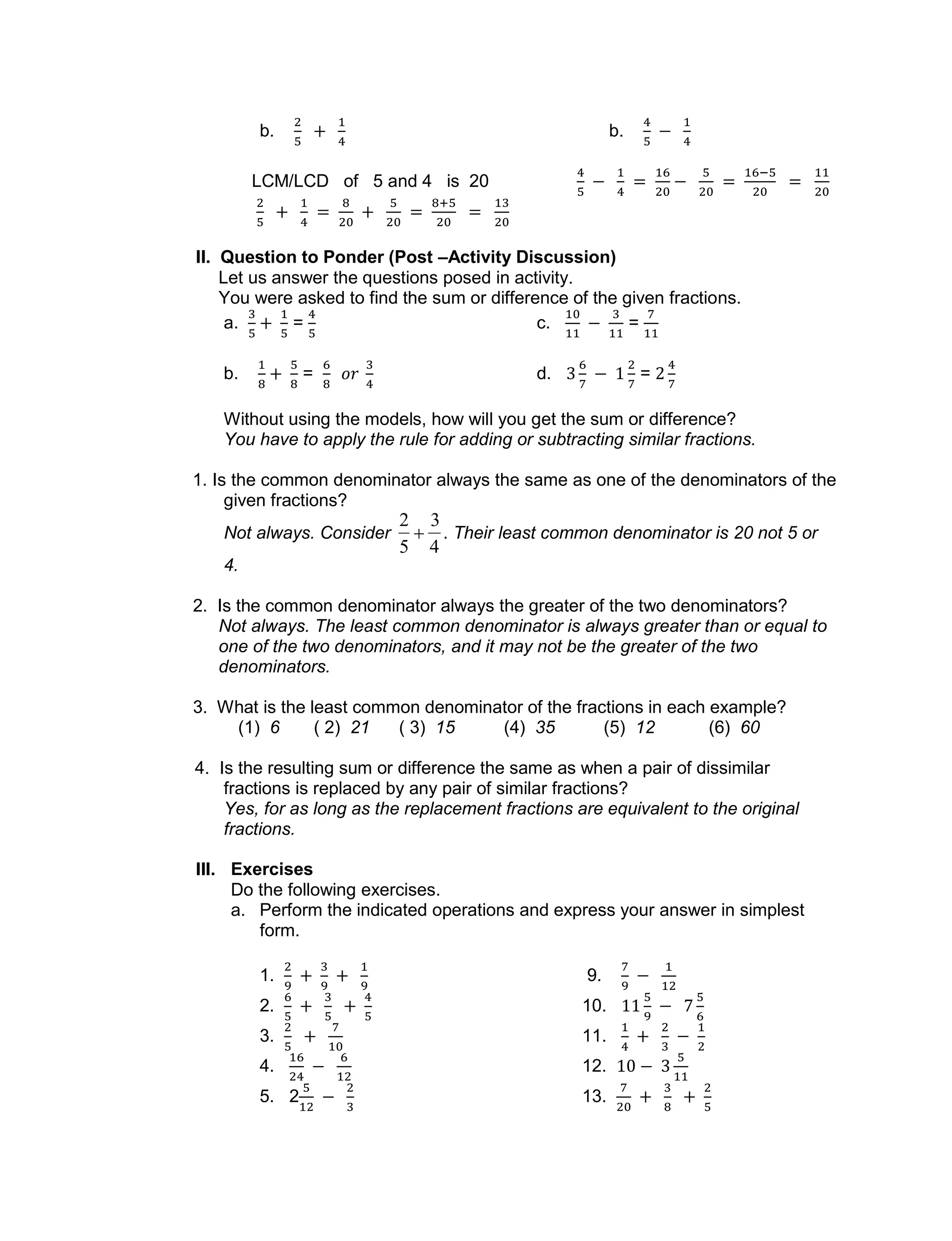 b. b.
LCM/LCD of 5 and 4 is 20
II. Question to Ponder (Post –Activity Discussion)
Let us answer the questions posed in activity.
You were asked to find the sum or difference of the given fractions.
a. = c. =
b. = d. =
Without using the models, how will you get the sum or difference?
You have to apply the rule for adding or subtracting similar fractions.
1. Is the common denominator always the same as one of the denominators of the
given fractions?
Not always. Consider

2
5

3
4
. Their least common denominator is 20 not 5 or
4.
2. Is the common denominator always the greater of the two denominators?
Not always. The least common denominator is always greater than or equal to
one of the two denominators, and it may not be the greater of the two
denominators.
3. What is the least common denominator of the fractions in each example?
(1) 6 ( 2) 21 ( 3) 15 (4) 35 (5) 12 (6) 60
4. Is the resulting sum or difference the same as when a pair of dissimilar
fractions is replaced by any pair of similar fractions?
Yes, for as long as the replacement fractions are equivalent to the original
fractions.
III. Exercises
Do the following exercises.
a. Perform the indicated operations and express your answer in simplest
form.
1. 9.
2. 10.
3. 11.
4. 12.
5. 2 13.
 