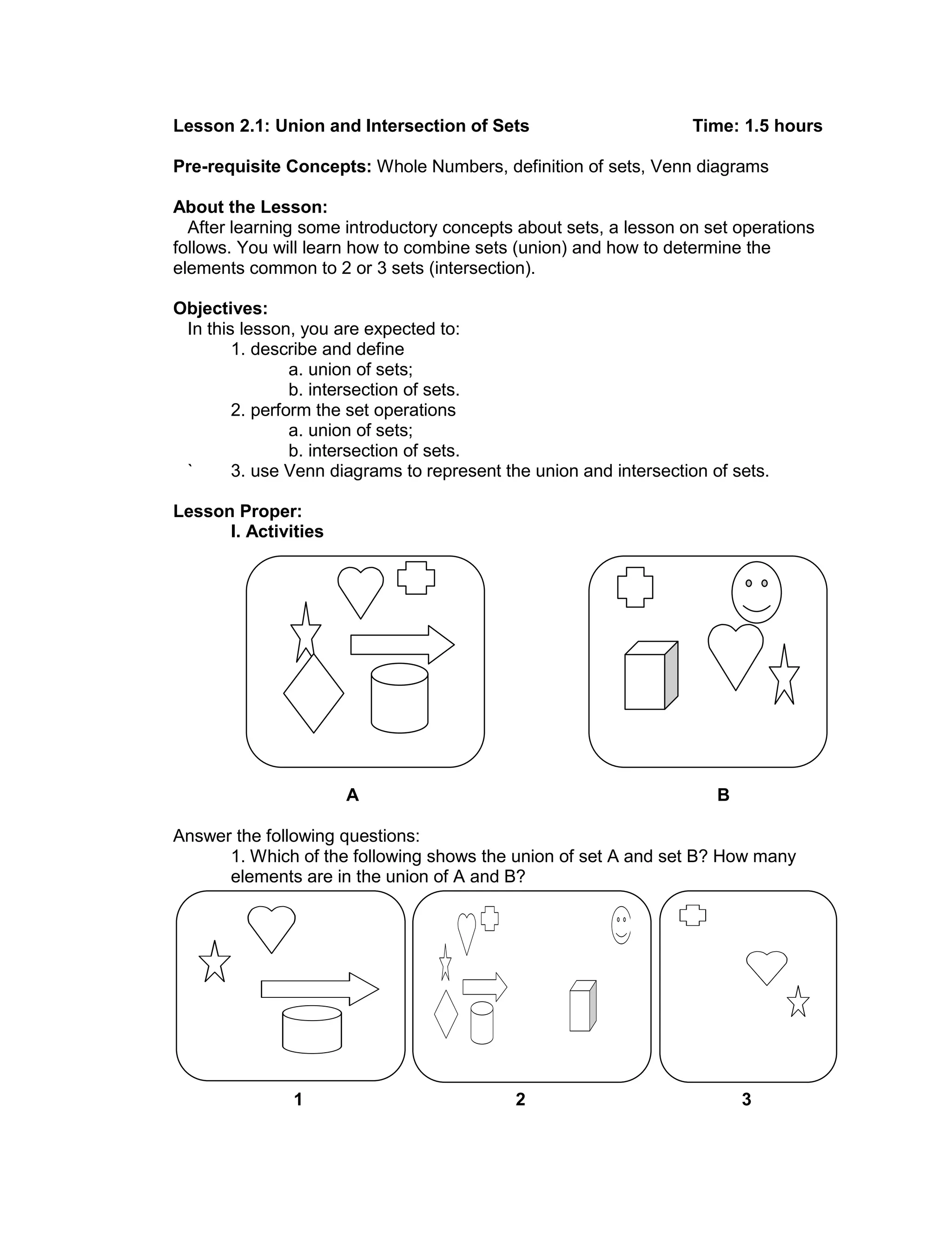 Lesson 2.1: Union and Intersection of Sets Time: 1.5 hours
Pre-requisite Concepts: Whole Numbers, definition of sets, Venn diagrams
About the Lesson:
After learning some introductory concepts about sets, a lesson on set operations
follows. You will learn how to combine sets (union) and how to determine the
elements common to 2 or 3 sets (intersection).
Objectives:
In this lesson, you are expected to:
1. describe and define
a. union of sets;
b. intersection of sets.
2. perform the set operations
a. union of sets;
b. intersection of sets.
` 3. use Venn diagrams to represent the union and intersection of sets.
Lesson Proper:
I. Activities
A B
Answer the following questions:
1. Which of the following shows the union of set A and set B? How many
elements are in the union of A and B?
1 2 3
 
