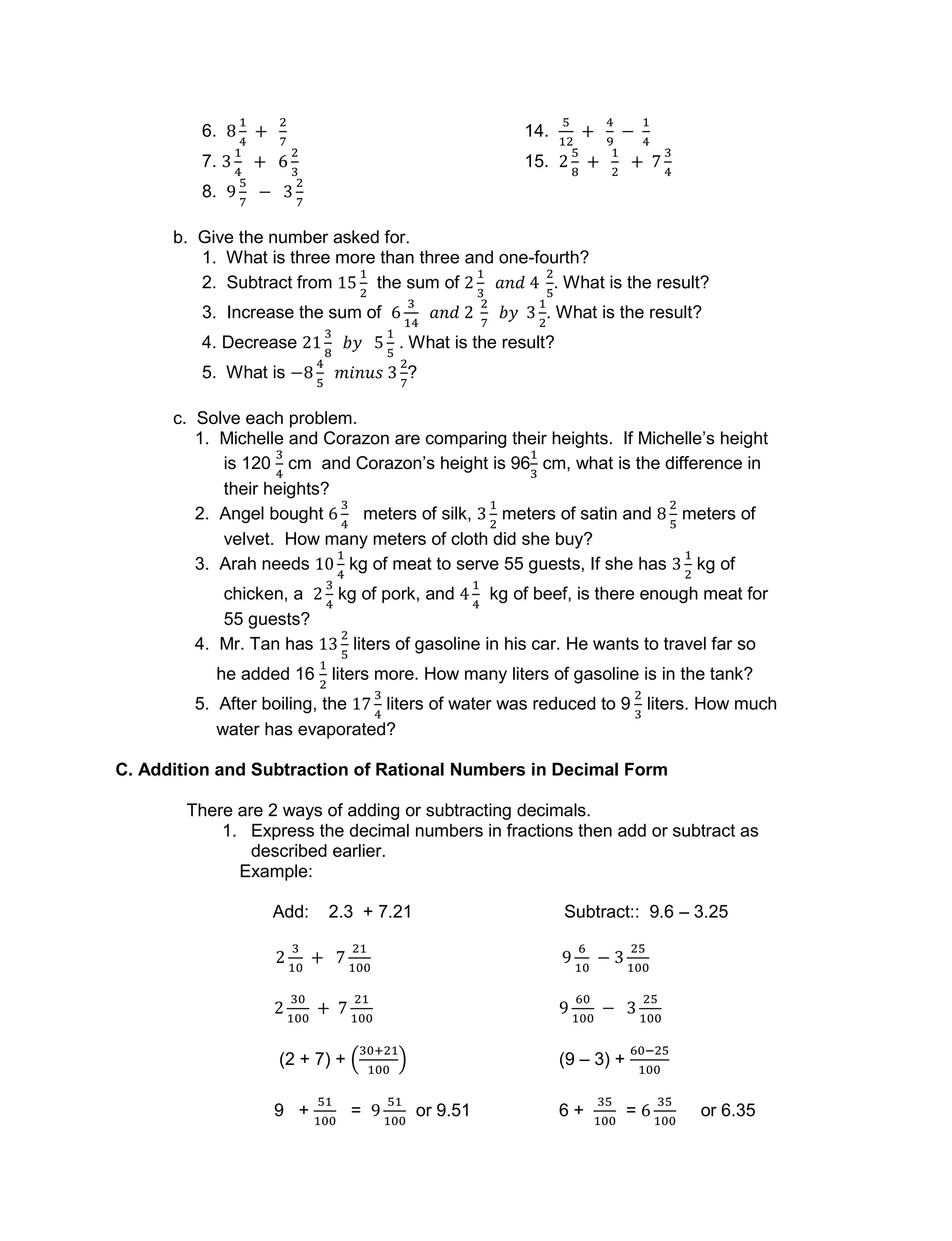 6. 14.
7. 15.
8.
b. Give the number asked for.
1. What is three more than three and one-fourth?
2. Subtract from the sum of . What is the result?
3. Increase the sum of . What is the result?
4. Decrease . What is the result?
5. What is ?
c. Solve each problem.
1. Michelle and Corazon are comparing their heights. If Michelle’s height
is 120 cm and Corazon’s height is 96 cm, what is the difference in
their heights?
2. Angel bought meters of silk, meters of satin and meters of
velvet. How many meters of cloth did she buy?
3. Arah needs kg of meat to serve 55 guests, If she has kg of
chicken, a kg of pork, and kg of beef, is there enough meat for
55 guests?
4. Mr. Tan has liters of gasoline in his car. He wants to travel far so
he added 16 liters more. How many liters of gasoline is in the tank?
5. After boiling, the liters of water was reduced to 9 liters. How much
water has evaporated?
C. Addition and Subtraction of Rational Numbers in Decimal Form
There are 2 ways of adding or subtracting decimals.
1. Express the decimal numbers in fractions then add or subtract as
described earlier.
Example:
Add: 2.3 + 7.21 Subtract:: 9.6 – 3.25
(2 + 7) + (9 – 3) +
9 + = or 9.51 6 + = or 6.35
 
