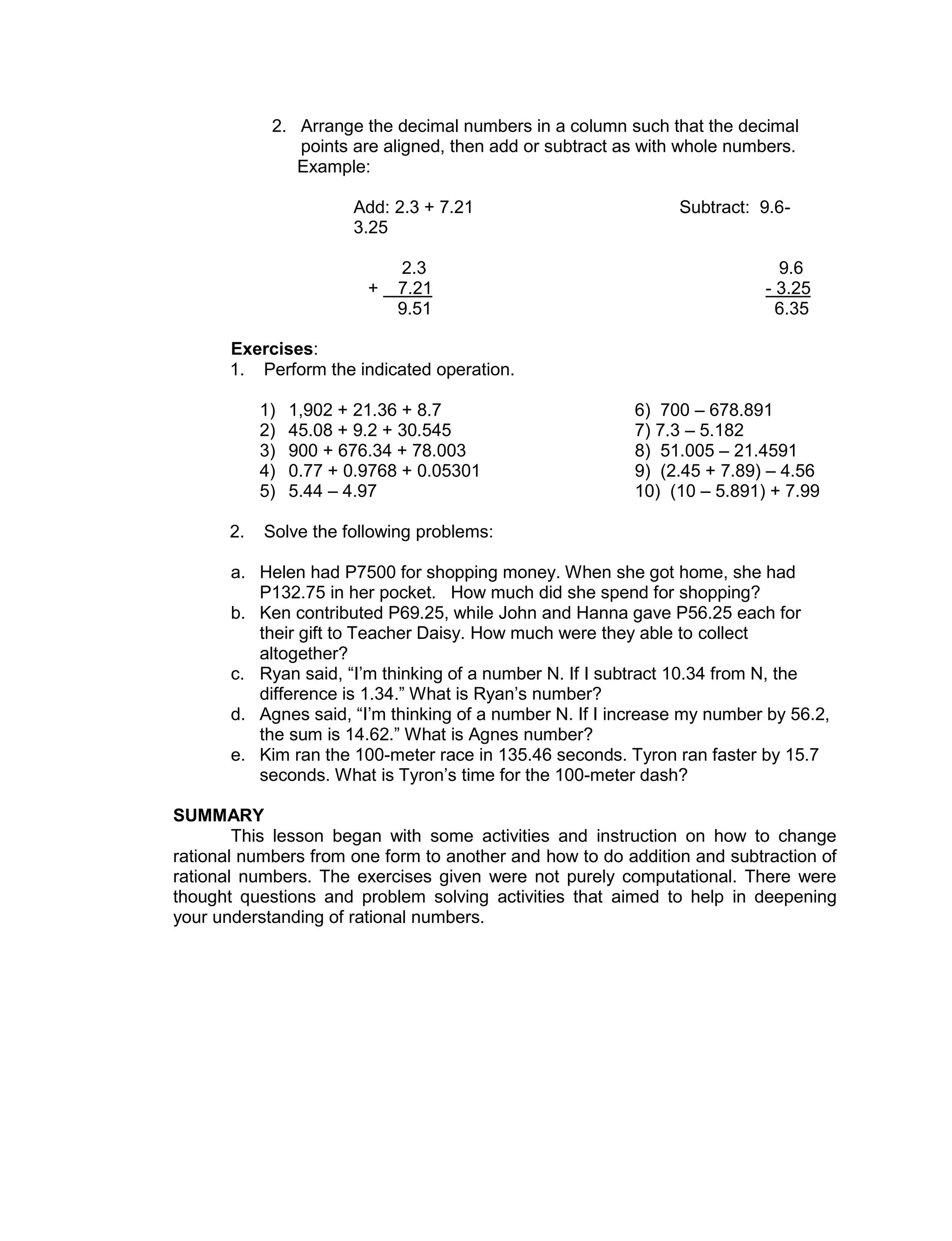 2. Arrange the decimal numbers in a column such that the decimal
points are aligned, then add or subtract as with whole numbers.
Example:
Add: 2.3 + 7.21 Subtract: 9.6-
3.25
2.3 9.6
+ 7.21 - 3.25
9.51 6.35
Exercises:
1. Perform the indicated operation.
1) 1,902 + 21.36 + 8.7 6) 700 – 678.891
2) 45.08 + 9.2 + 30.545 7) 7.3 – 5.182
3) 900 + 676.34 + 78.003 8) 51.005 – 21.4591
4) 0.77 + 0.9768 + 0.05301 9) (2.45 + 7.89) – 4.56
5) 5.44 – 4.97 10) (10 – 5.891) + 7.99
2. Solve the following problems:
a. Helen had P7500 for shopping money. When she got home, she had
P132.75 in her pocket. How much did she spend for shopping?
b. Ken contributed P69.25, while John and Hanna gave P56.25 each for
their gift to Teacher Daisy. How much were they able to collect
altogether?
c. Ryan said, “I’m thinking of a number N. If I subtract 10.34 from N, the
difference is 1.34.” What is Ryan’s number?
d. Agnes said, “I’m thinking of a number N. If I increase my number by 56.2,
the sum is 14.62.” What is Agnes number?
e. Kim ran the 100-meter race in 135.46 seconds. Tyron ran faster by 15.7
seconds. What is Tyron’s time for the 100-meter dash?
SUMMARY
This lesson began with some activities and instruction on how to change
rational numbers from one form to another and how to do addition and subtraction of
rational numbers. The exercises given were not purely computational. There were
thought questions and problem solving activities that aimed to help in deepening
your understanding of rational numbers.
 
