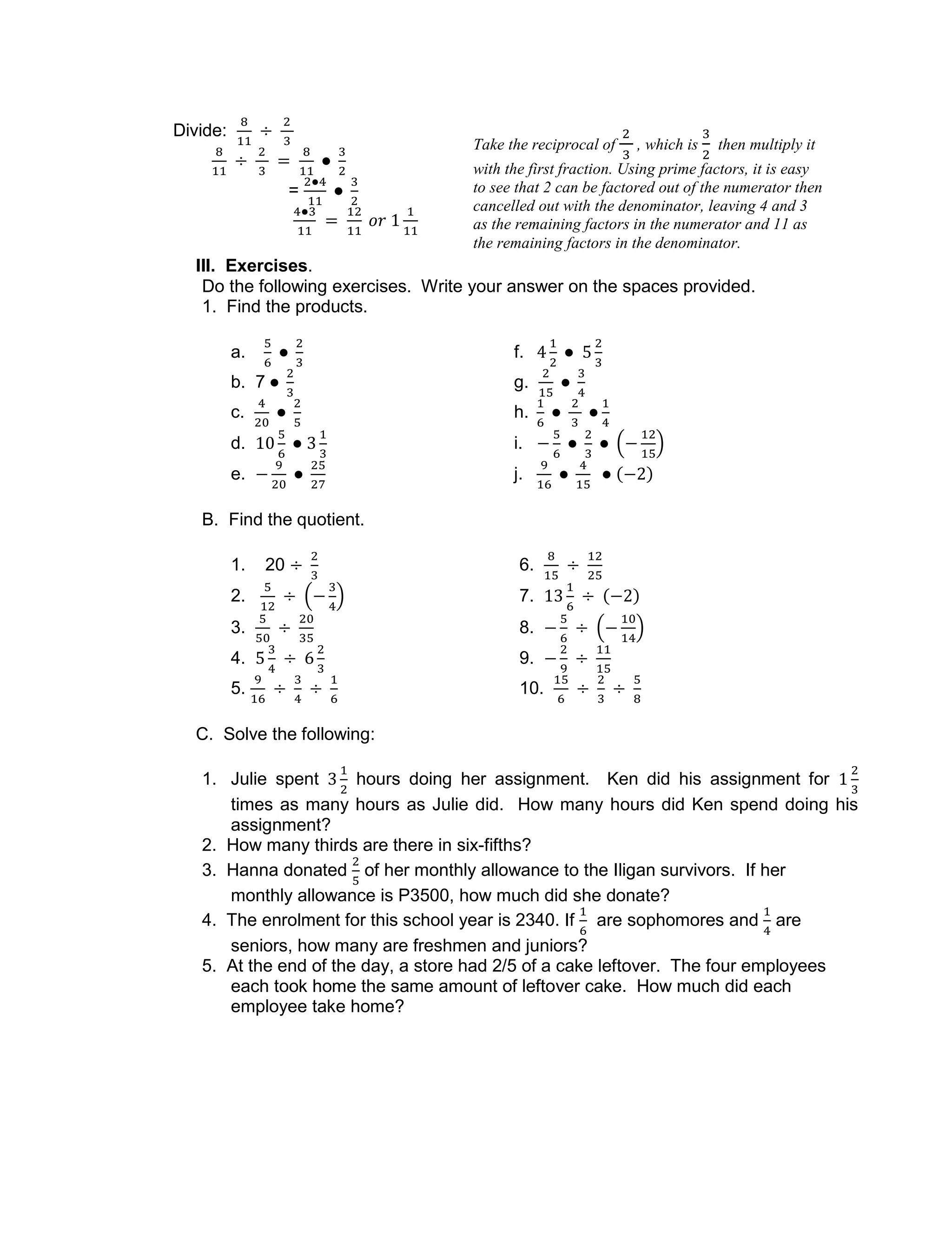 Divide:
=
III. Exercises.
Do the following exercises. Write your answer on the spaces provided.
1. Find the products.
a. f.
b. 7 g.
c. h.
d. i.
e. j.
B. Find the quotient.
1. 20 6.
2. 7.
3. 8.
4. 9.
5. 10.
C. Solve the following:
1. Julie spent hours doing her assignment. Ken did his assignment for
times as many hours as Julie did. How many hours did Ken spend doing his
assignment?
2. How many thirds are there in six-fifths?
3. Hanna donated of her monthly allowance to the Iligan survivors. If her
monthly allowance is P3500, how much did she donate?
4. The enrolment for this school year is 2340. If are sophomores and are
seniors, how many are freshmen and juniors?
5. At the end of the day, a store had 2/5 of a cake leftover. The four employees
each took home the same amount of leftover cake. How much did each
employee take home?
Take the reciprocal of , which is then multiply it
with the first fraction. Using prime factors, it is easy
to see that 2 can be factored out of the numerator then
cancelled out with the denominator, leaving 4 and 3
as the remaining factors in the numerator and 11 as
the remaining factors in the denominator.
 