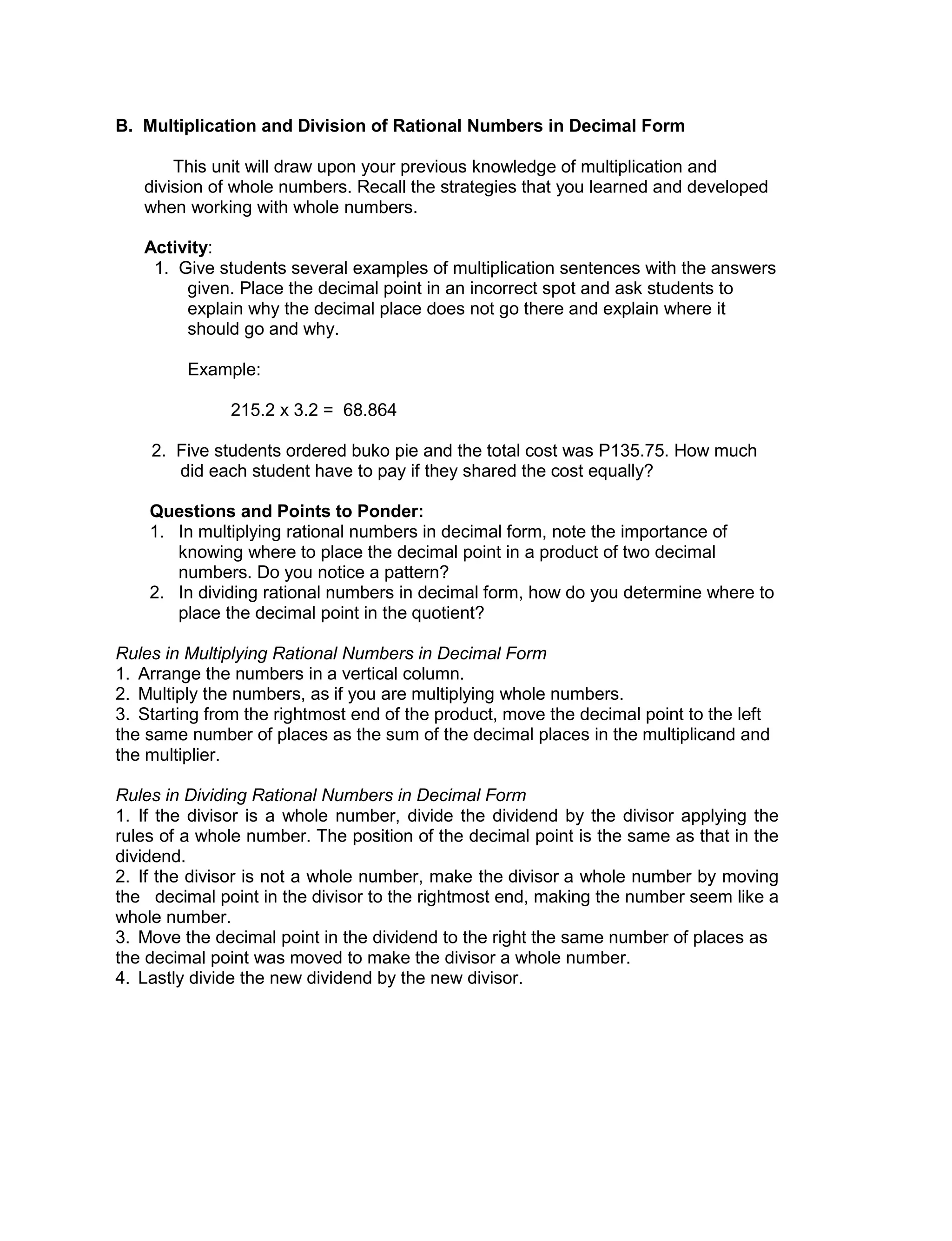 B. Multiplication and Division of Rational Numbers in Decimal Form
This unit will draw upon your previous knowledge of multiplication and
division of whole numbers. Recall the strategies that you learned and developed
when working with whole numbers.
Activity:
1. Give students several examples of multiplication sentences with the answers
given. Place the decimal point in an incorrect spot and ask students to
explain why the decimal place does not go there and explain where it
should go and why.
Example:
215.2 x 3.2 = 68.864
2. Five students ordered buko pie and the total cost was P135.75. How much
did each student have to pay if they shared the cost equally?
Questions and Points to Ponder:
1. In multiplying rational numbers in decimal form, note the importance of
knowing where to place the decimal point in a product of two decimal
numbers. Do you notice a pattern?
2. In dividing rational numbers in decimal form, how do you determine where to
place the decimal point in the quotient?
Rules in Multiplying Rational Numbers in Decimal Form
1. Arrange the numbers in a vertical column.
2. Multiply the numbers, as if you are multiplying whole numbers.
3. Starting from the rightmost end of the product, move the decimal point to the left
the same number of places as the sum of the decimal places in the multiplicand and
the multiplier.
Rules in Dividing Rational Numbers in Decimal Form
1. If the divisor is a whole number, divide the dividend by the divisor applying the
rules of a whole number. The position of the decimal point is the same as that in the
dividend.
2. If the divisor is not a whole number, make the divisor a whole number by moving
the decimal point in the divisor to the rightmost end, making the number seem like a
whole number.
3. Move the decimal point in the dividend to the right the same number of places as
the decimal point was moved to make the divisor a whole number.
4. Lastly divide the new dividend by the new divisor.
 