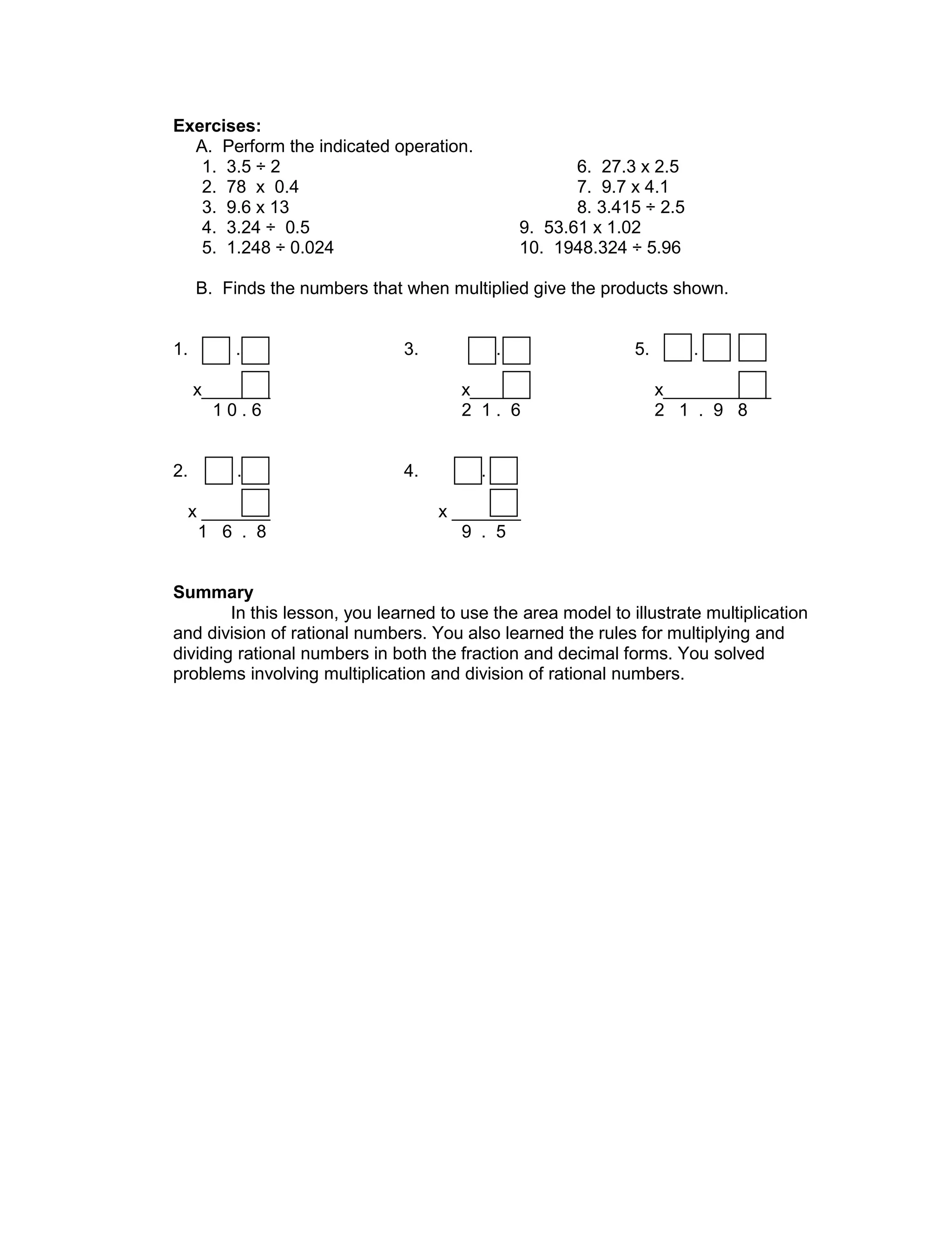 Exercises:
A. Perform the indicated operation.
1. 3.5 ÷ 2 6. 27.3 x 2.5
2. 78 x 0.4 7. 9.7 x 4.1
3. 9.6 x 13 8. 3.415 ÷ 2.5
4. 3.24 ÷ 0.5 9. 53.61 x 1.02
5. 1.248 ÷ 0.024 10. 1948.324 ÷ 5.96
B. Finds the numbers that when multiplied give the products shown.
1. . 3. . 5. .
x_______ x______ x___________
1 0 . 6 2 1 . 6 2 1 . 9 8
2. . 4. .
x _______ x _______
1 6 . 8 9 . 5
Summary
In this lesson, you learned to use the area model to illustrate multiplication
and division of rational numbers. You also learned the rules for multiplying and
dividing rational numbers in both the fraction and decimal forms. You solved
problems involving multiplication and division of rational numbers.
 