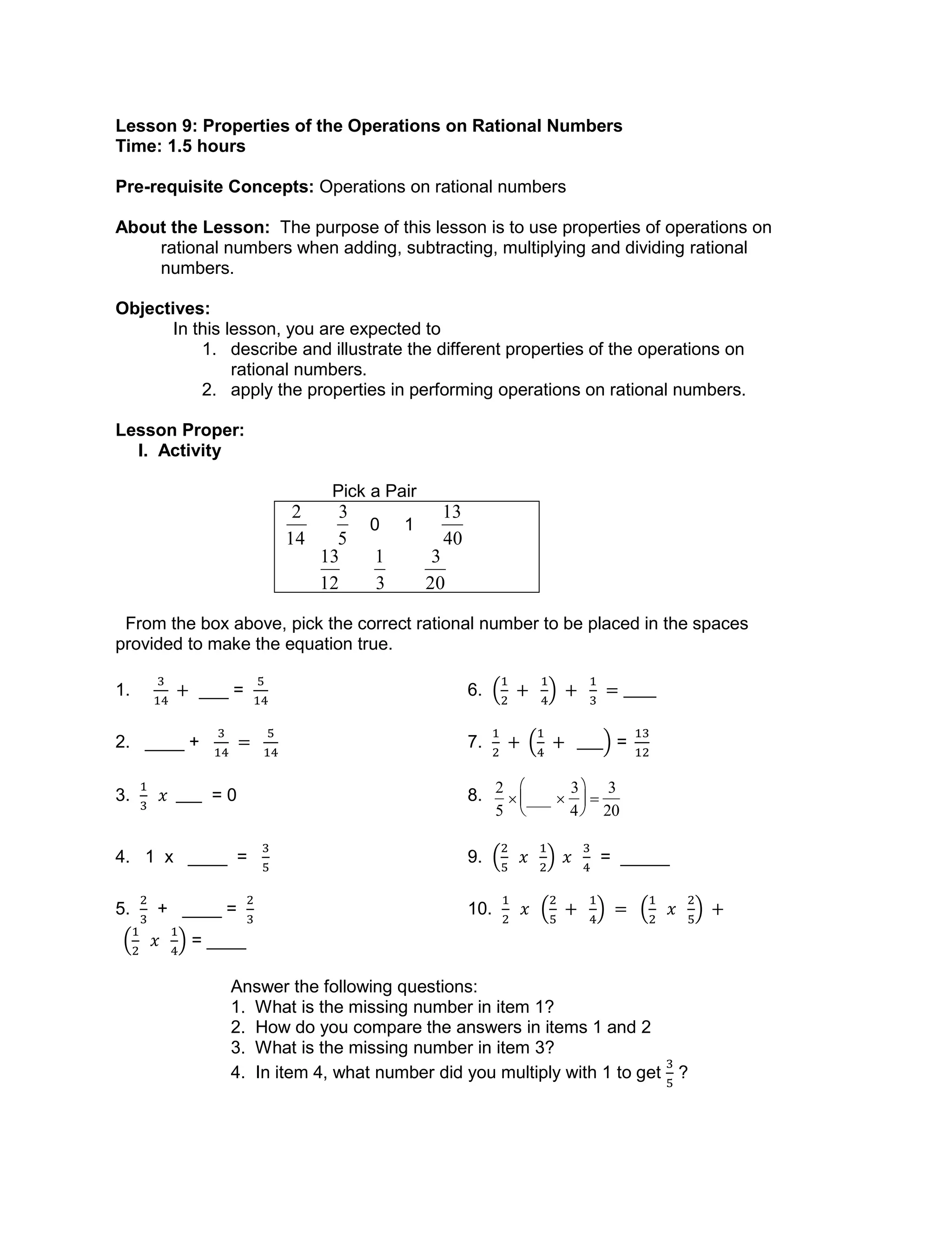 Lesson 9: Properties of the Operations on Rational Numbers
Time: 1.5 hours
Pre-requisite Concepts: Operations on rational numbers
About the Lesson: The purpose of this lesson is to use properties of operations on
rational numbers when adding, subtracting, multiplying and dividing rational
numbers.
Objectives:
In this lesson, you are expected to
1. describe and illustrate the different properties of the operations on
rational numbers.
2. apply the properties in performing operations on rational numbers.
Lesson Proper:
I. Activity
Pick a Pair

2
14

3
5
0 1

13
40

13
12

1
3

3
20
From the box above, pick the correct rational number to be placed in the spaces
provided to make the equation true.
1. ___ = 6.
2. ____ + 7. =
3. = 0 8.

2
5
 ___ 
3
4






3
20
4. 1 x ____ = 9. = _____
5. + ____ = 10.
= ____
Answer the following questions:
1. What is the missing number in item 1?
2. How do you compare the answers in items 1 and 2
3. What is the missing number in item 3?
4. In item 4, what number did you multiply with 1 to get ?
 