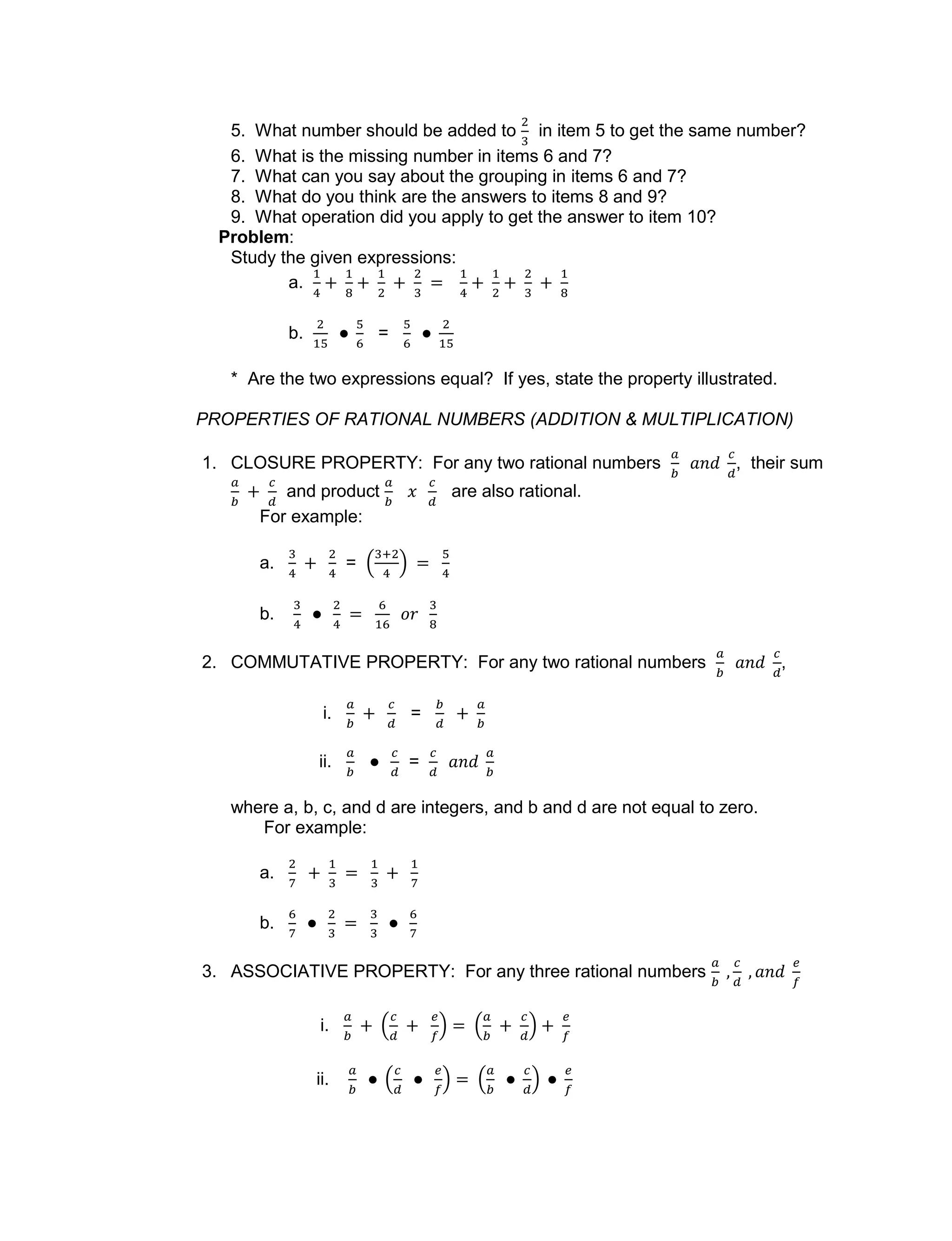 5. What number should be added to in item 5 to get the same number?
6. What is the missing number in items 6 and 7?
7. What can you say about the grouping in items 6 and 7?
8. What do you think are the answers to items 8 and 9?
9. What operation did you apply to get the answer to item 10?
Problem:
Study the given expressions:
a.
b. =
* Are the two expressions equal? If yes, state the property illustrated.
PROPERTIES OF RATIONAL NUMBERS (ADDITION & MULTIPLICATION)
1. CLOSURE PROPERTY: For any two rational numbers , their sum
and product are also rational.
For example:
a. =
b.
2. COMMUTATIVE PROPERTY: For any two rational numbers ,
i. =
ii. =
where a, b, c, and d are integers, and b and d are not equal to zero.
For example:
a.
b.
3. ASSOCIATIVE PROPERTY: For any three rational numbers
i.
ii.
 