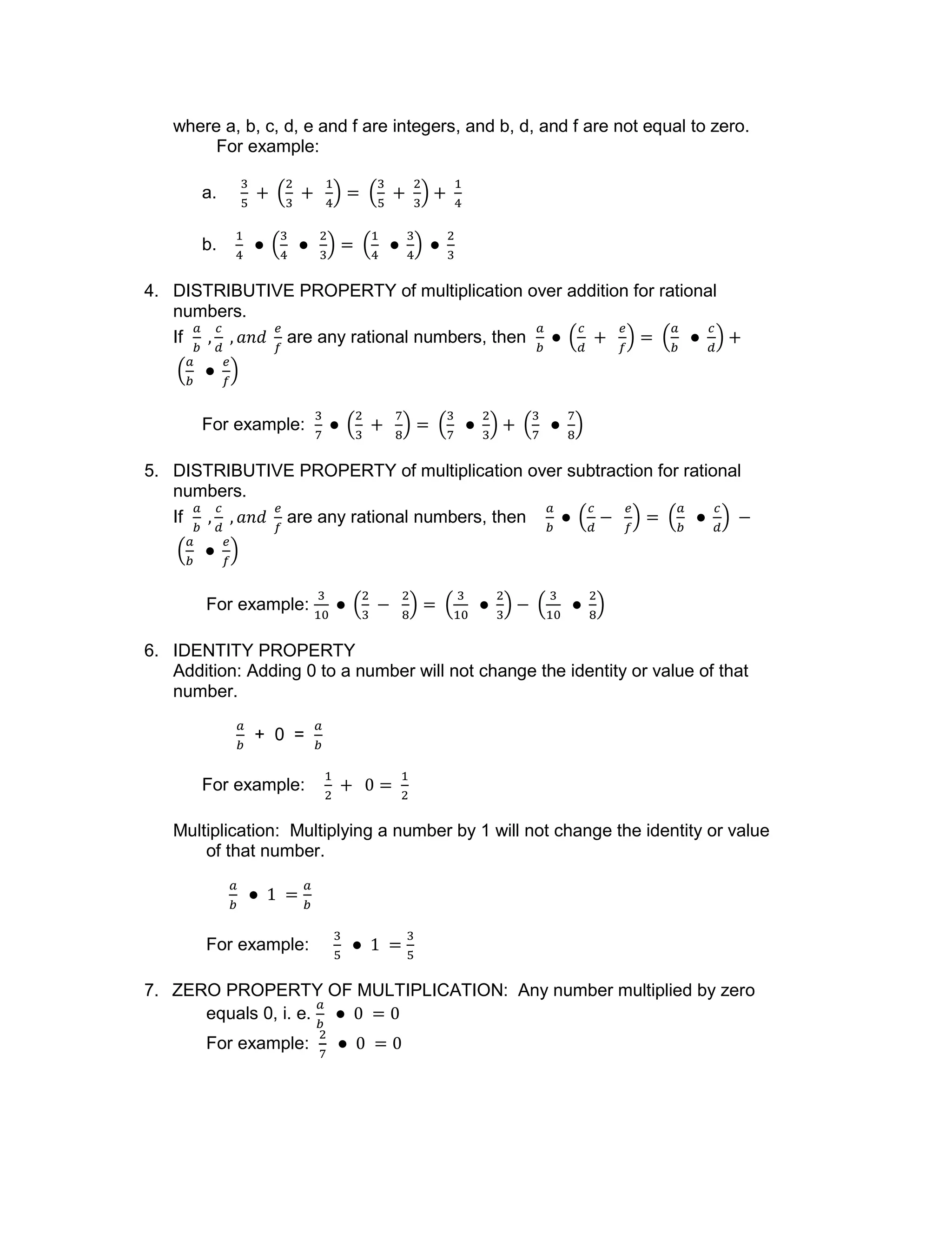 where a, b, c, d, e and f are integers, and b, d, and f are not equal to zero.
For example:
a.
b.
4. DISTRIBUTIVE PROPERTY of multiplication over addition for rational
numbers.
If are any rational numbers, then
For example:
5. DISTRIBUTIVE PROPERTY of multiplication over subtraction for rational
numbers.
If are any rational numbers, then
For example:
6. IDENTITY PROPERTY
Addition: Adding 0 to a number will not change the identity or value of that
number.
+ 0 =
For example:
Multiplication: Multiplying a number by 1 will not change the identity or value
of that number.
For example:
7. ZERO PROPERTY OF MULTIPLICATION: Any number multiplied by zero
equals 0, i. e.
For example:
 