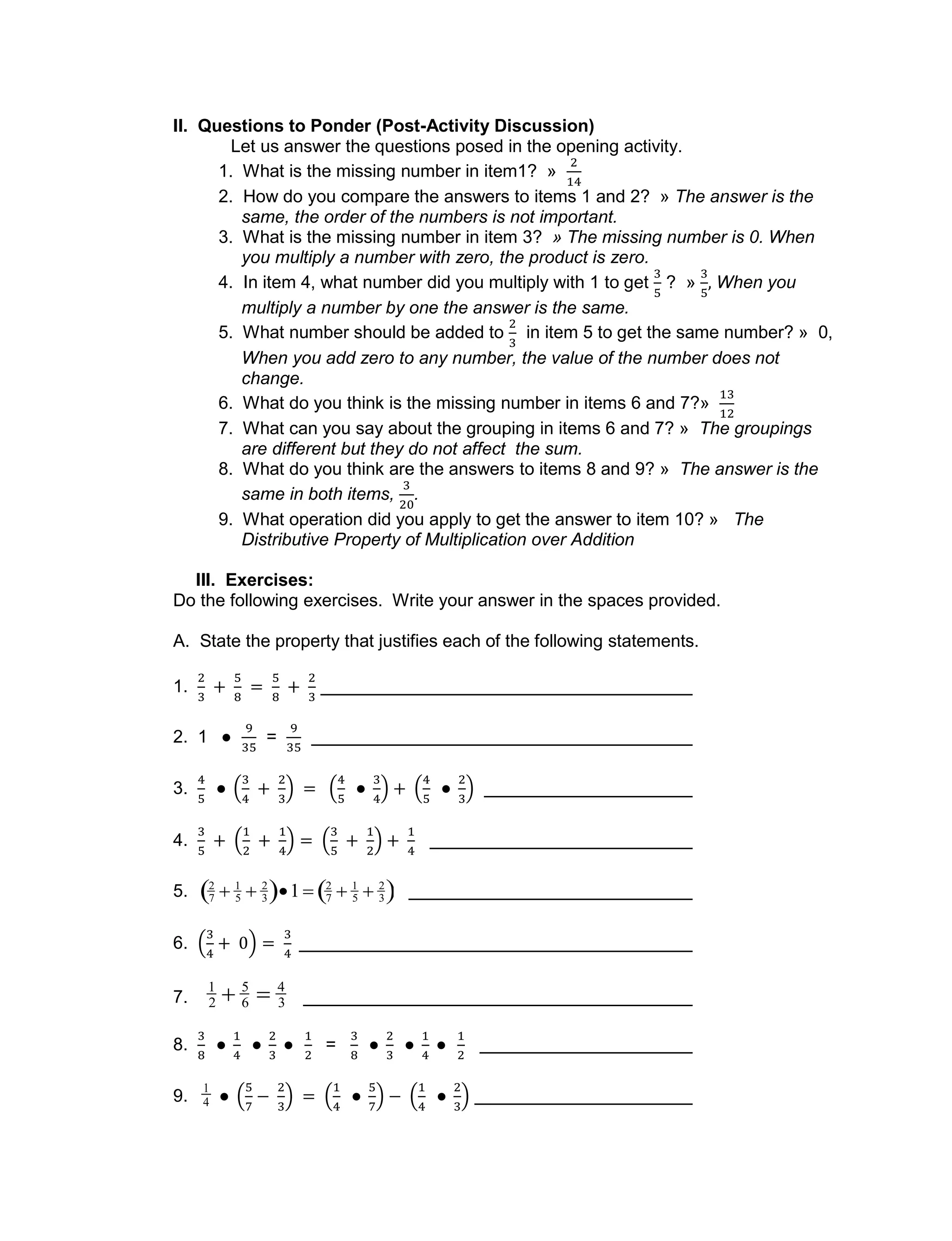 II. Questions to Ponder (Post-Activity Discussion)
Let us answer the questions posed in the opening activity.
1. What is the missing number in item1? »
2. How do you compare the answers to items 1 and 2? » The answer is the
same, the order of the numbers is not important.
3. What is the missing number in item 3? » The missing number is 0. When
you multiply a number with zero, the product is zero.
4. In item 4, what number did you multiply with 1 to get ? » When you
multiply a number by one the answer is the same.
5. What number should be added to in item 5 to get the same number? » 0,
When you add zero to any number, the value of the number does not
change.
6. What do you think is the missing number in items 6 and 7?»
7. What can you say about the grouping in items 6 and 7? » The groupings
are different but they do not affect the sum.
8. What do you think are the answers to items 8 and 9? » The answer is the
same in both items, .
9. What operation did you apply to get the answer to item 10? » The
Distributive Property of Multiplication over Addition
III. Exercises:
Do the following exercises. Write your answer in the spaces provided.
A. State the property that justifies each of the following statements.
1.
2. 1 =
3.
4.
5.

2
7  1
5  2
3 1 2
7  1
5  2
3 
6.
7.

1
2  5
6  4
3
8. =
9.

1
4
 