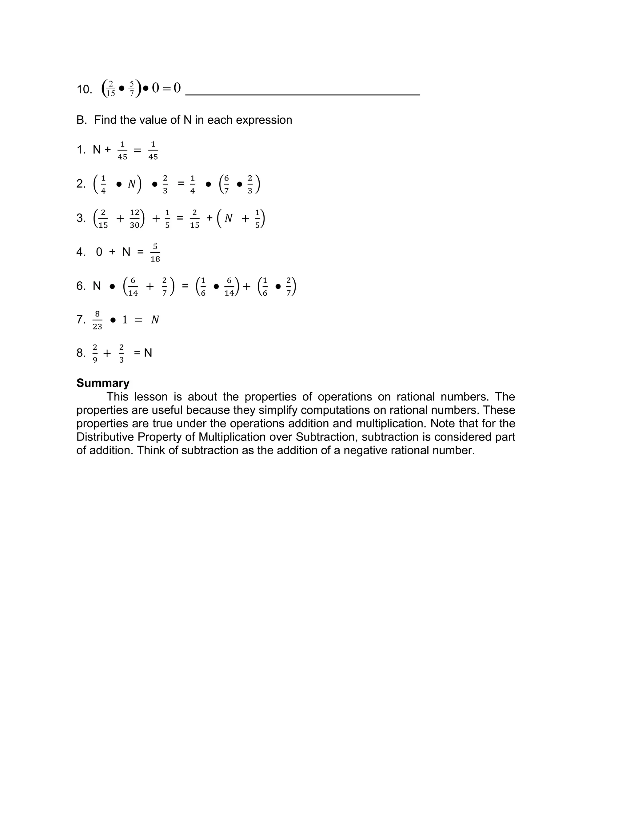 10.

2
15  5
7  0  0
B. Find the value of N in each expression
1. N +
2. =
3. = +
4. 0 + N =
6. N =
7.
8. = N
Summary
This lesson is about the properties of operations on rational numbers. The
properties are useful because they simplify computations on rational numbers. These
properties are true under the operations addition and multiplication. Note that for the
Distributive Property of Multiplication over Subtraction, subtraction is considered part
of addition. Think of subtraction as the addition of a negative rational number.
 