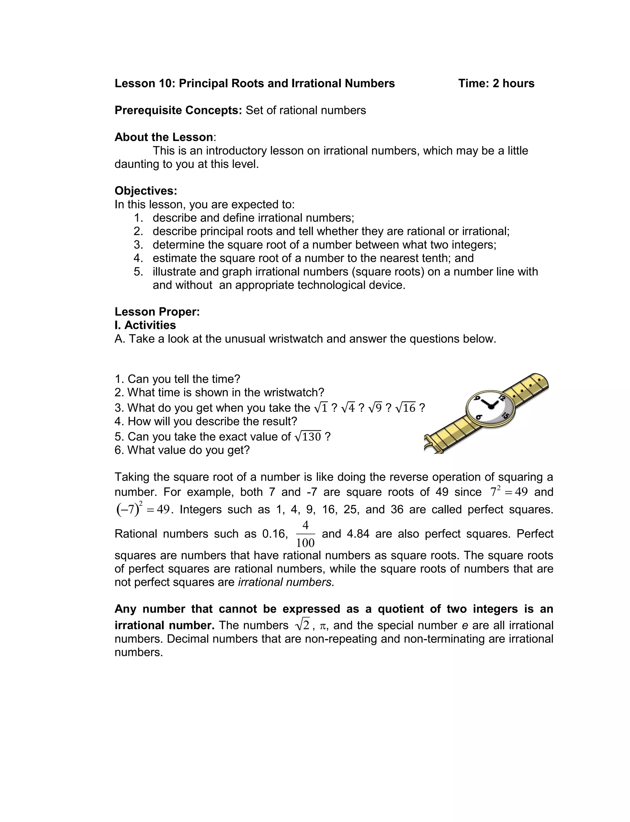 Lesson 10: Principal Roots and Irrational Numbers Time: 2 hours
Prerequisite Concepts: Set of rational numbers
About the Lesson:
This is an introductory lesson on irrational numbers, which may be a little
daunting to you at this level.
Objectives:
In this lesson, you are expected to:
1. describe and define irrational numbers;
2. describe principal roots and tell whether they are rational or irrational;
3. determine the square root of a number between what two integers;
4. estimate the square root of a number to the nearest tenth; and
5. illustrate and graph irrational numbers (square roots) on a number line with
and without an appropriate technological device.
Lesson Proper:
I. Activities
A. Take a look at the unusual wristwatch and answer the questions below.
1. Can you tell the time?
2. What time is shown in the wristwatch?
3. What do you get when you take the ? ? ? ?
4. How will you describe the result?
5. Can you take the exact value of ?
6. What value do you get?
Taking the square root of a number is like doing the reverse operation of squaring a
number. For example, both 7 and -7 are square roots of 49 since

72
 49 and

7 
2
 49. Integers such as 1, 4, 9, 16, 25, and 36 are called perfect squares.
Rational numbers such as 0.16,

4
100
and 4.84 are also perfect squares. Perfect
squares are numbers that have rational numbers as square roots. The square roots
of perfect squares are rational numbers, while the square roots of numbers that are
not perfect squares are irrational numbers.
Any number that cannot be expressed as a quotient of two integers is an
irrational number. The numbers

2 , , and the special number e are all irrational
numbers. Decimal numbers that are non-repeating and non-terminating are irrational
numbers.
 