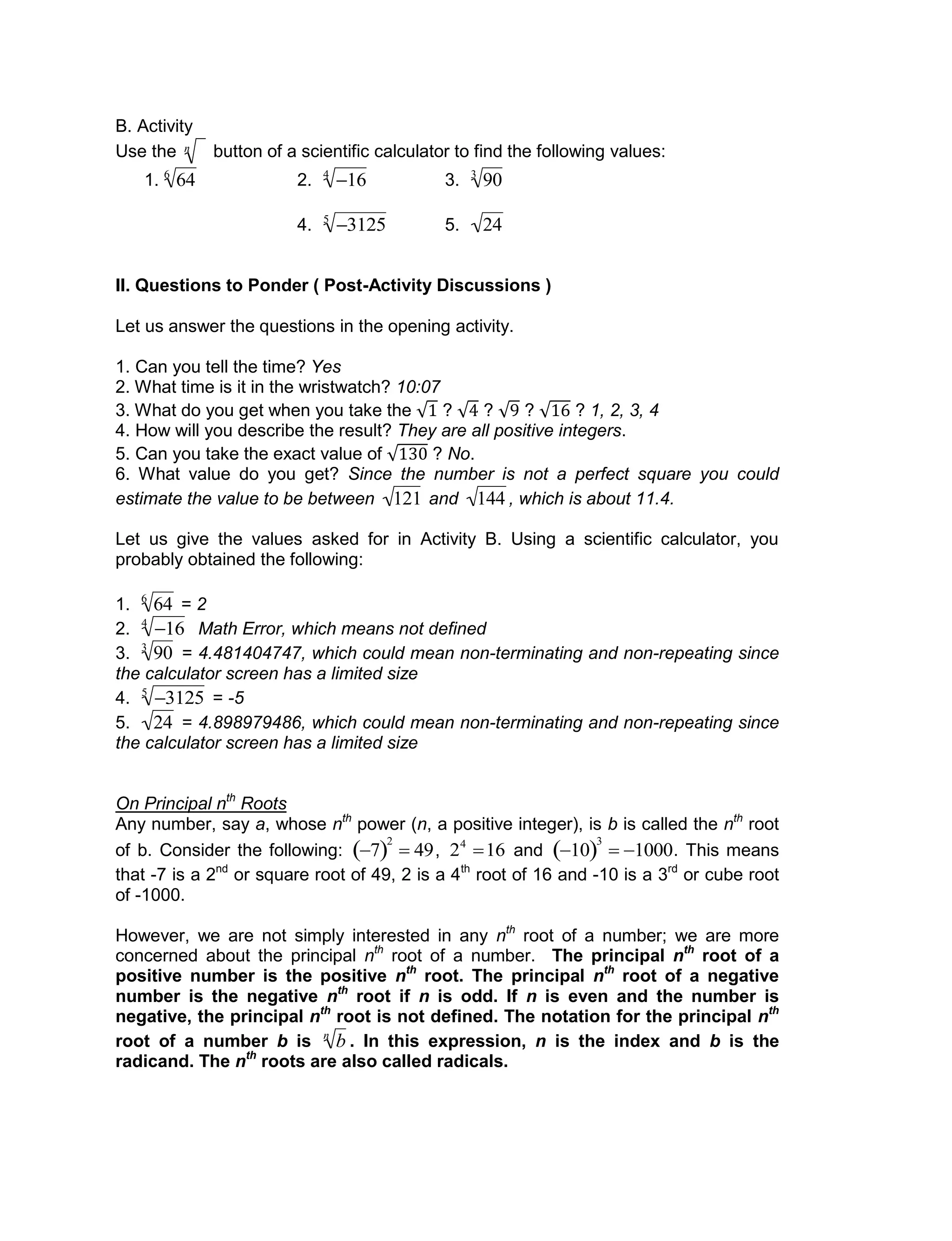 B. Activity
Use the

n button of a scientific calculator to find the following values:
1.

646
2.

164
3.

903
4.

31255
5.

24
II. Questions to Ponder ( Post-Activity Discussions )
Let us answer the questions in the opening activity.
1. Can you tell the time? Yes
2. What time is it in the wristwatch? 10:07
3. What do you get when you take the ? ? ? ? 1, 2, 3, 4
4. How will you describe the result? They are all positive integers.
5. Can you take the exact value of ? No.
6. What value do you get? Since the number is not a perfect square you could
estimate the value to be between

121 and

144 , which is about 11.4.
Let us give the values asked for in Activity B. Using a scientific calculator, you
probably obtained the following:
1.

646
= 2
2.

164
Math Error, which means not defined
3.

903
= 4.481404747, which could mean non-terminating and non-repeating since
the calculator screen has a limited size
4.

31255
= -5
5.

24 = 4.898979486, which could mean non-terminating and non-repeating since
the calculator screen has a limited size
On Principal nth
Roots
Any number, say a, whose nth
power (n, a positive integer), is b is called the nth
root
of b. Consider the following:

7 
2
 49,

24
16 and

10 
3
 1000. This means
that -7 is a 2nd
or square root of 49, 2 is a 4th
root of 16 and -10 is a 3rd
or cube root
of -1000.
However, we are not simply interested in any nth
root of a number; we are more
concerned about the principal nth
root of a number. The principal nth
root of a
positive number is the positive nth
root. The principal nth
root of a negative
number is the negative nth
root if n is odd. If n is even and the number is
negative, the principal nth
root is not defined. The notation for the principal nth
root of a number b is

bn
. In this expression, n is the index and b is the
radicand. The nth
roots are also called radicals.
 