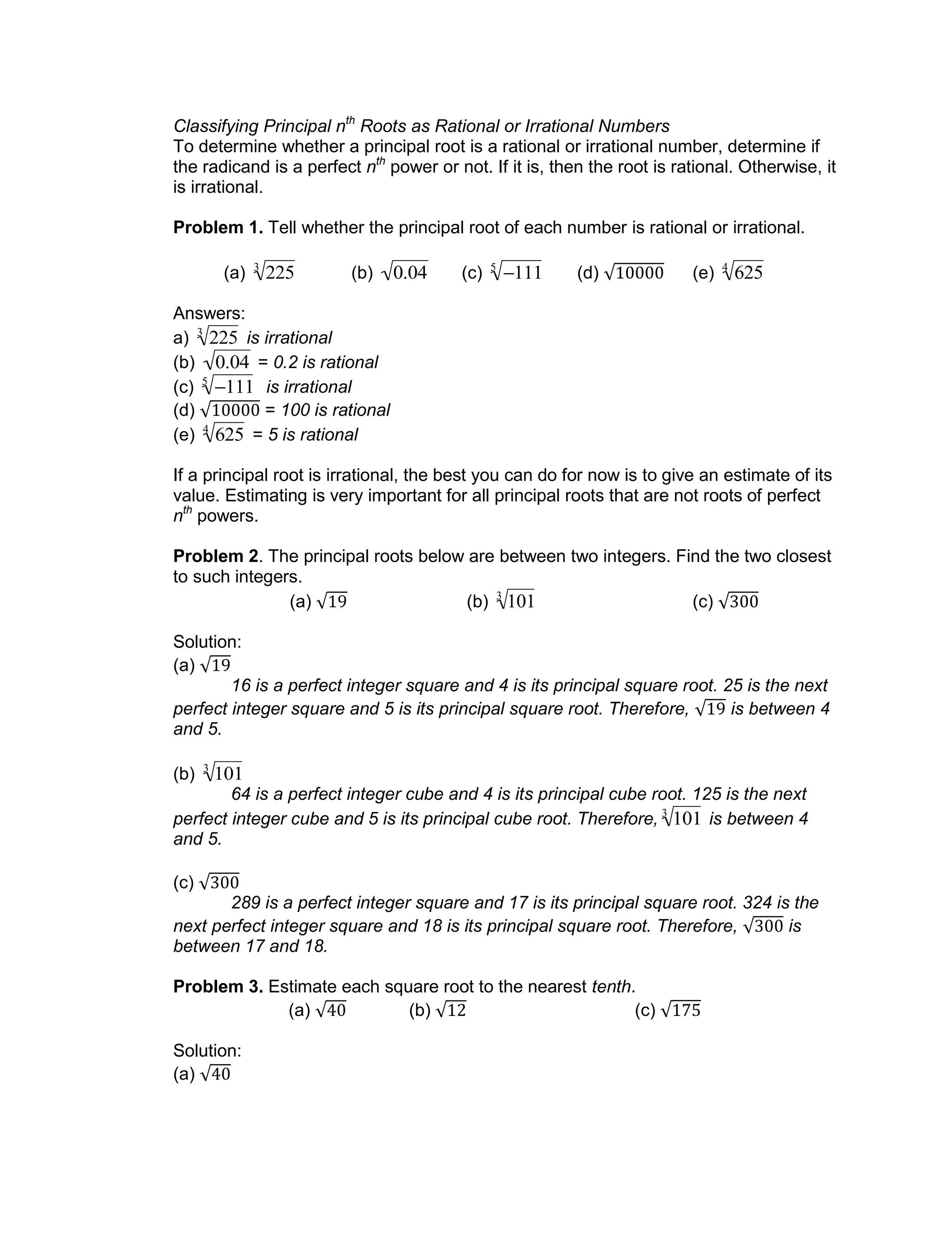 Classifying Principal nth
Roots as Rational or Irrational Numbers
To determine whether a principal root is a rational or irrational number, determine if
the radicand is a perfect nth
power or not. If it is, then the root is rational. Otherwise, it
is irrational.
Problem 1. Tell whether the principal root of each number is rational or irrational.
(a)

2253
(b)

0.04 (c)

1115
(d) (e)

6254
Answers:
a)

2253
is irrational
(b)

0.04 = 0.2 is rational
(c)

1115
is irrational
(d) = 100 is rational
(e)

6254
= 5 is rational
If a principal root is irrational, the best you can do for now is to give an estimate of its
value. Estimating is very important for all principal roots that are not roots of perfect
nth
powers.
Problem 2. The principal roots below are between two integers. Find the two closest
to such integers.
(a) (b)

1013
(c)
Solution:
(a)
16 is a perfect integer square and 4 is its principal square root. 25 is the next
perfect integer square and 5 is its principal square root. Therefore, is between 4
and 5.
(b)

1013
64 is a perfect integer cube and 4 is its principal cube root. 125 is the next
perfect integer cube and 5 is its principal cube root. Therefore,

1013
is between 4
and 5.
(c)
289 is a perfect integer square and 17 is its principal square root. 324 is the
next perfect integer square and 18 is its principal square root. Therefore, is
between 17 and 18.
Problem 3. Estimate each square root to the nearest tenth.
(a) (b) (c)
Solution:
(a)
 