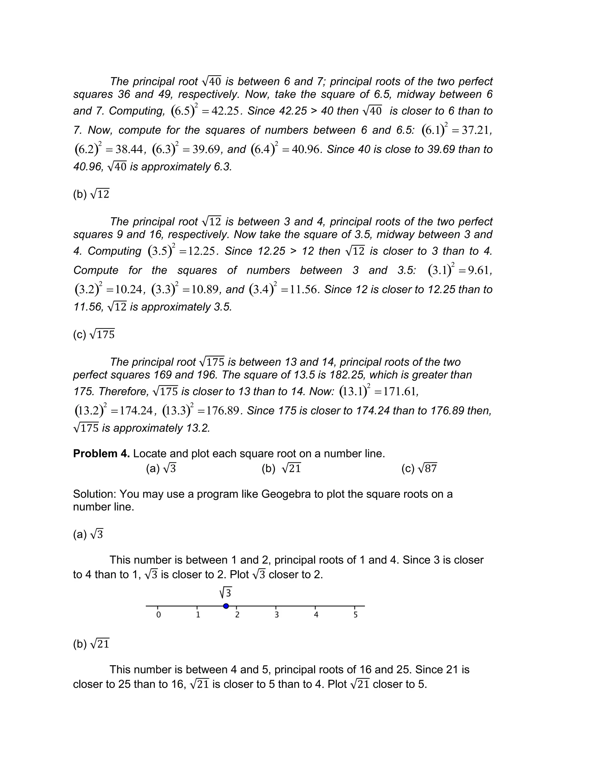 The principal root is between 6 and 7; principal roots of the two perfect
squares 36 and 49, respectively. Now, take the square of 6.5, midway between 6
and 7. Computing,

6.5 
2
 42.25. Since 42.25 > 40 then is closer to 6 than to
7. Now, compute for the squares of numbers between 6 and 6.5:

6.1 
2
 37.21,

6.2 
2
 38.44,

6.3 
2
 39.69, and

6.4 
2
 40.96. Since 40 is close to 39.69 than to
40.96, is approximately 6.3.
(b)
The principal root is between 3 and 4, principal roots of the two perfect
squares 9 and 16, respectively. Now take the square of 3.5, midway between 3 and
4. Computing

3.5 
2
12.25. Since 12.25 > 12 then is closer to 3 than to 4.
Compute for the squares of numbers between 3 and 3.5:

3.1 
2
 9.61,

3.2 
2
10.24,

3.3 
2
10.89, and

3.4 
2
11.56. Since 12 is closer to 12.25 than to
11.56, is approximately 3.5.
(c)
The principal root is between 13 and 14, principal roots of the two
perfect squares 169 and 196. The square of 13.5 is 182.25, which is greater than
175. Therefore, is closer to 13 than to 14. Now:

13.1 
2
171.61,

13.2 
2
174.24,

13.3 
2
176.89. Since 175 is closer to 174.24 than to 176.89 then,
is approximately 13.2.
Problem 4. Locate and plot each square root on a number line.
(a) (b) (c)
Solution: You may use a program like Geogebra to plot the square roots on a
number line.
(a)
This number is between 1 and 2, principal roots of 1 and 4. Since 3 is closer
to 4 than to 1, is closer to 2. Plot closer to 2.
(b)
This number is between 4 and 5, principal roots of 16 and 25. Since 21 is
closer to 25 than to 16, is closer to 5 than to 4. Plot closer to 5.
 