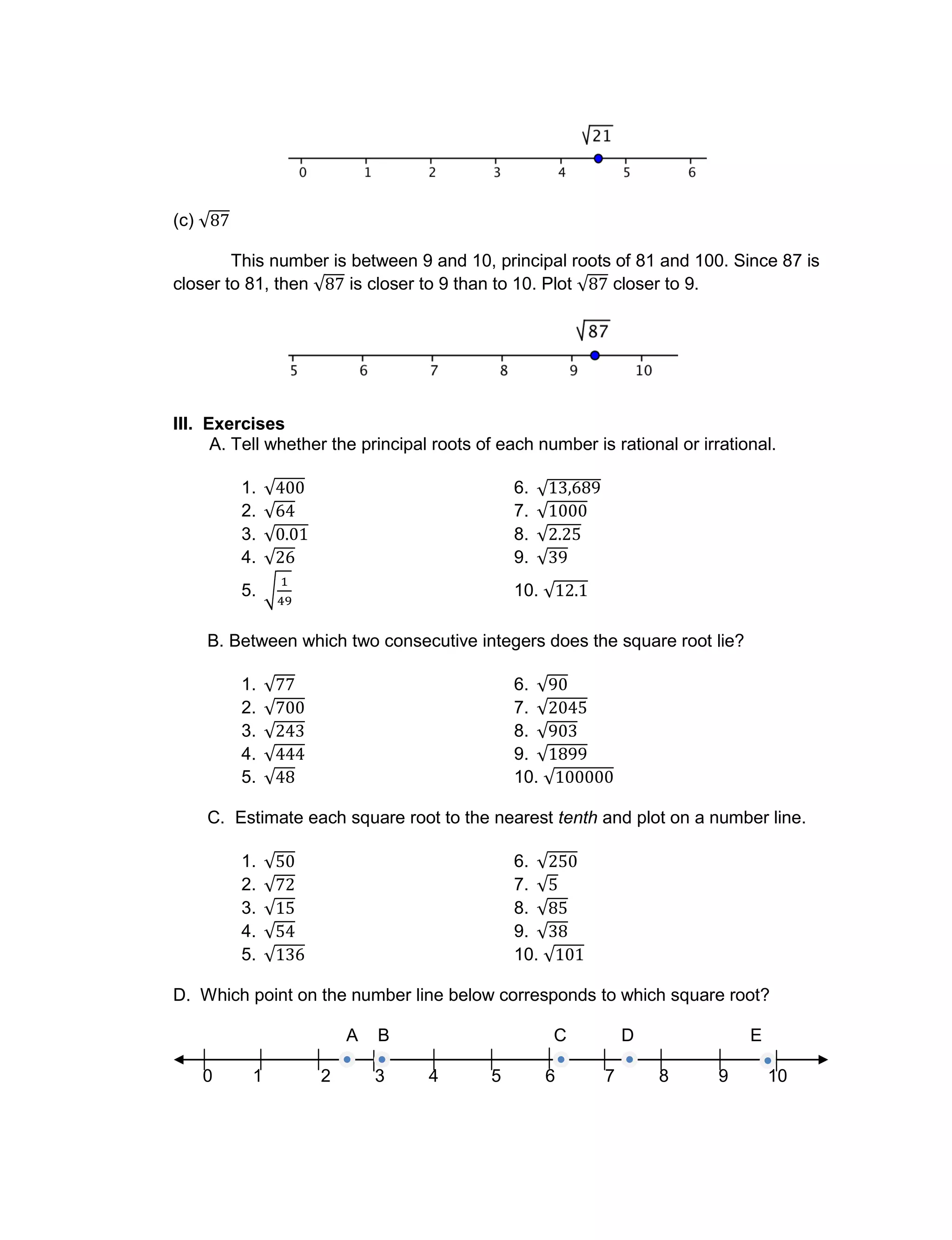(c)
This number is between 9 and 10, principal roots of 81 and 100. Since 87 is
closer to 81, then is closer to 9 than to 10. Plot closer to 9.
III. Exercises
A. Tell whether the principal roots of each number is rational or irrational.
1. 6.
2. 7.
3. 8.
4. 9.
5. 10.
B. Between which two consecutive integers does the square root lie?
1. 6.
2. 7.
3. 8.
4. 9.
5. 10.
C. Estimate each square root to the nearest tenth and plot on a number line.
1. 6.
2. 7.
3. 8.
4. 9.
5. 10.
D. Which point on the number line below corresponds to which square root?
A B C D E
0 1 2 3 4 5 6 7 8 9 10
 