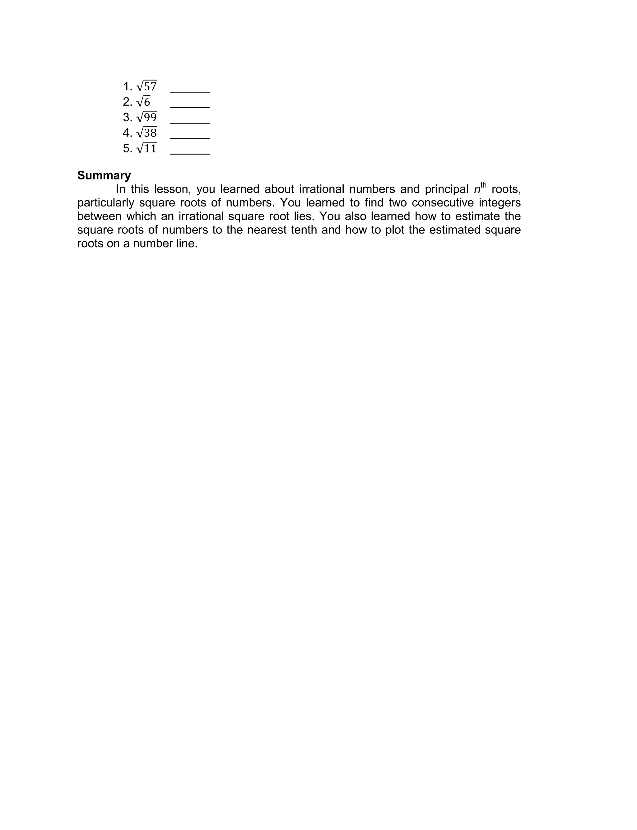 1. ______
2. ______
3. ______
4. ______
5. ______
Summary
In this lesson, you learned about irrational numbers and principal nth
roots,
particularly square roots of numbers. You learned to find two consecutive integers
between which an irrational square root lies. You also learned how to estimate the
square roots of numbers to the nearest tenth and how to plot the estimated square
roots on a number line.
 