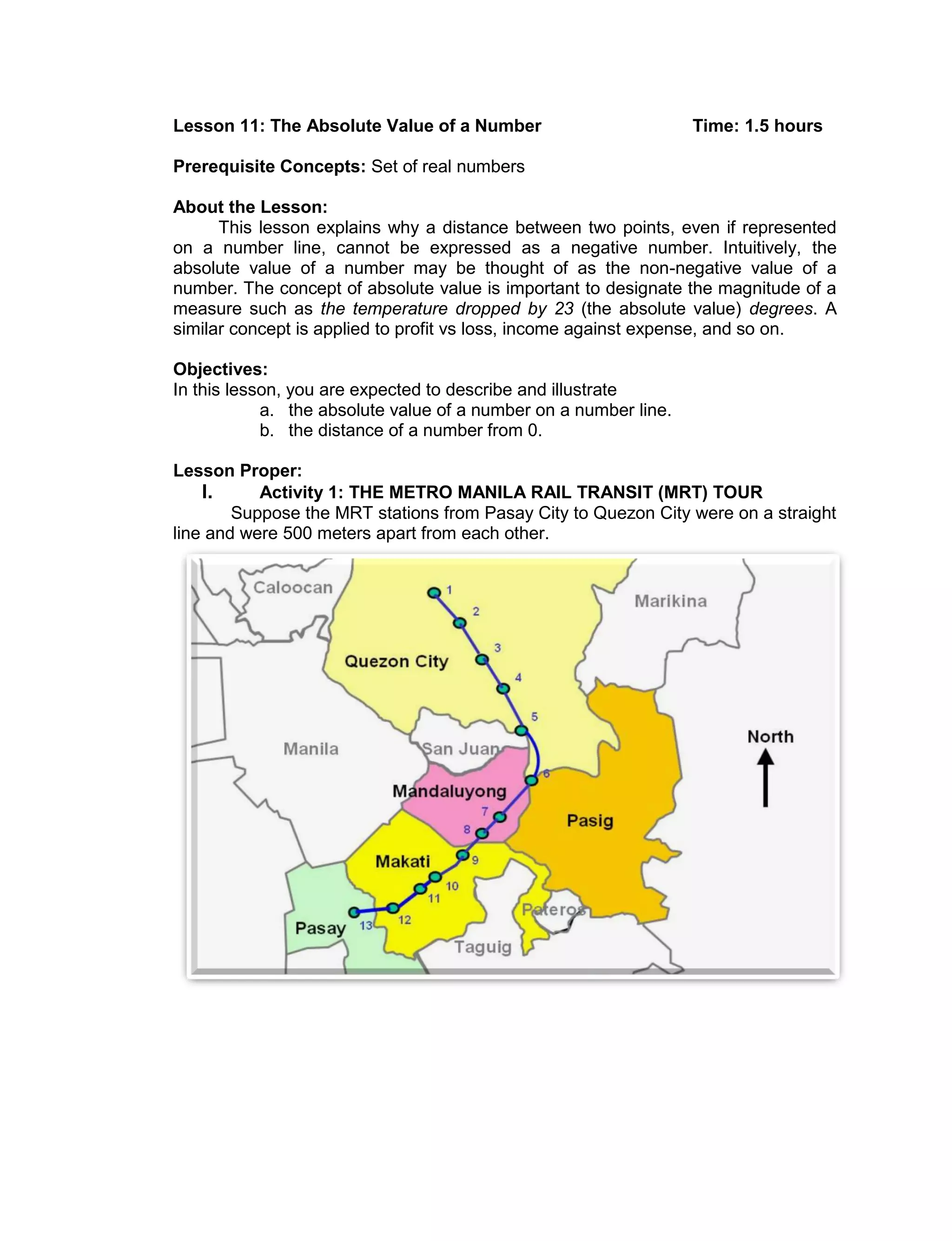 Lesson 11: The Absolute Value of a Number Time: 1.5 hours
Prerequisite Concepts: Set of real numbers
About the Lesson:
This lesson explains why a distance between two points, even if represented
on a number line, cannot be expressed as a negative number. Intuitively, the
absolute value of a number may be thought of as the non-negative value of a
number. The concept of absolute value is important to designate the magnitude of a
measure such as the temperature dropped by 23 (the absolute value) degrees. A
similar concept is applied to profit vs loss, income against expense, and so on.
Objectives:
In this lesson, you are expected to describe and illustrate
a. the absolute value of a number on a number line.
b. the distance of a number from 0.
Lesson Proper:
I. Activity 1: THE METRO MANILA RAIL TRANSIT (MRT) TOUR
Suppose the MRT stations from Pasay City to Quezon City were on a straight
line and were 500 meters apart from each other.
 