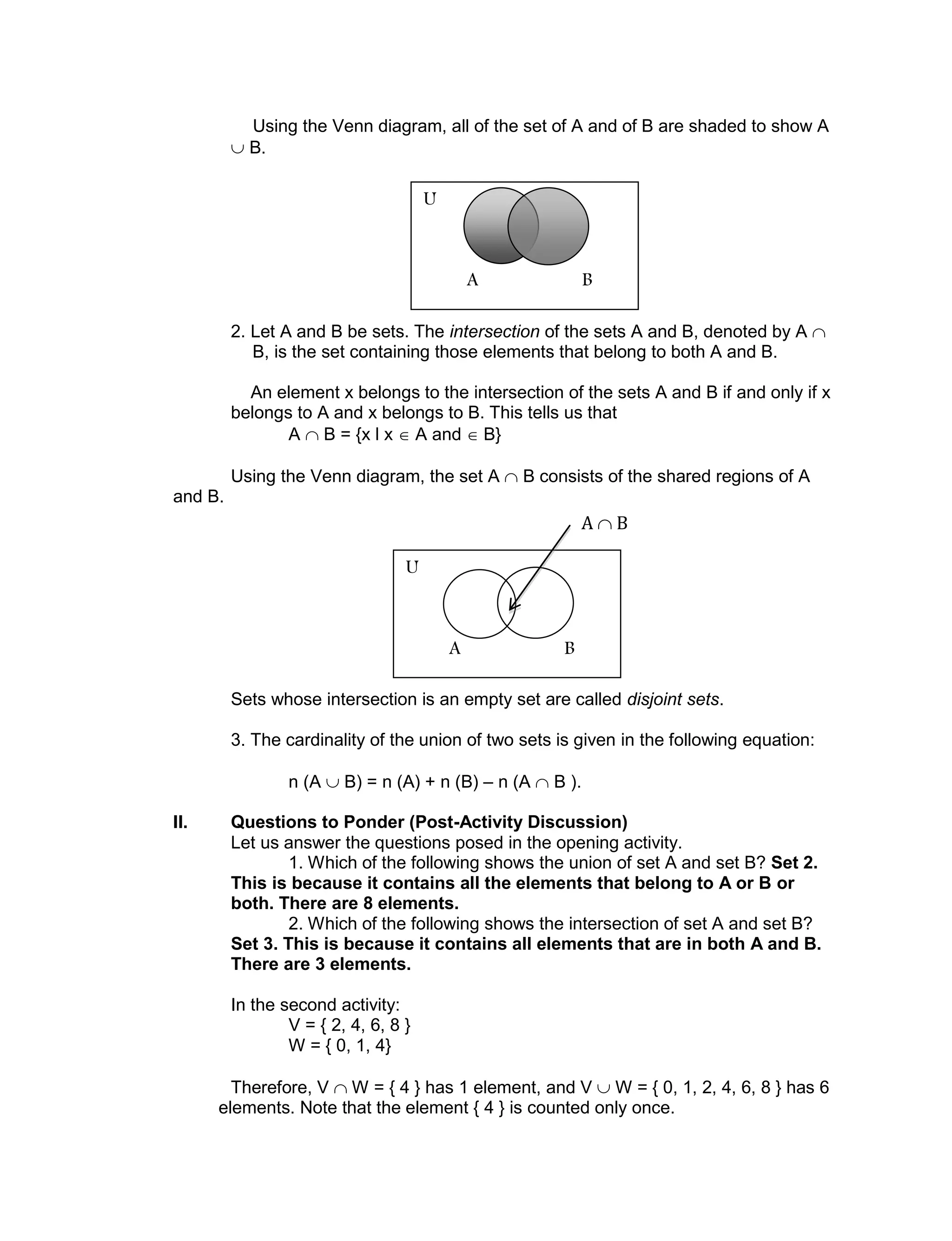 Using the Venn diagram, all of the set of A and of B are shaded to show A
 B.
2. Let A and B be sets. The intersection of the sets A and B, denoted by A 
B, is the set containing those elements that belong to both A and B.
An element x belongs to the intersection of the sets A and B if and only if x
belongs to A and x belongs to B. This tells us that
A  B = {x l x  A and  B}
Using the Venn diagram, the set A  B consists of the shared regions of A
and B.
Sets whose intersection is an empty set are called disjoint sets.
3. The cardinality of the union of two sets is given in the following equation:
n (A  B) = n (A) + n (B) – n (A  B ).
II. Questions to Ponder (Post-Activity Discussion)
Let us answer the questions posed in the opening activity.
1. Which of the following shows the union of set A and set B? Set 2.
This is because it contains all the elements that belong to A or B or
both. There are 8 elements.
2. Which of the following shows the intersection of set A and set B?
Set 3. This is because it contains all elements that are in both A and B.
There are 3 elements.
In the second activity:
V = { 2, 4, 6, 8 }
W = { 0, 1, 4}
Therefore, V  W = { 4 } has 1 element, and V  W = { 0, 1, 2, 4, 6, 8 } has 6
elements. Note that the element { 4 } is counted only once.
U
A B
U
A B
A  B
 