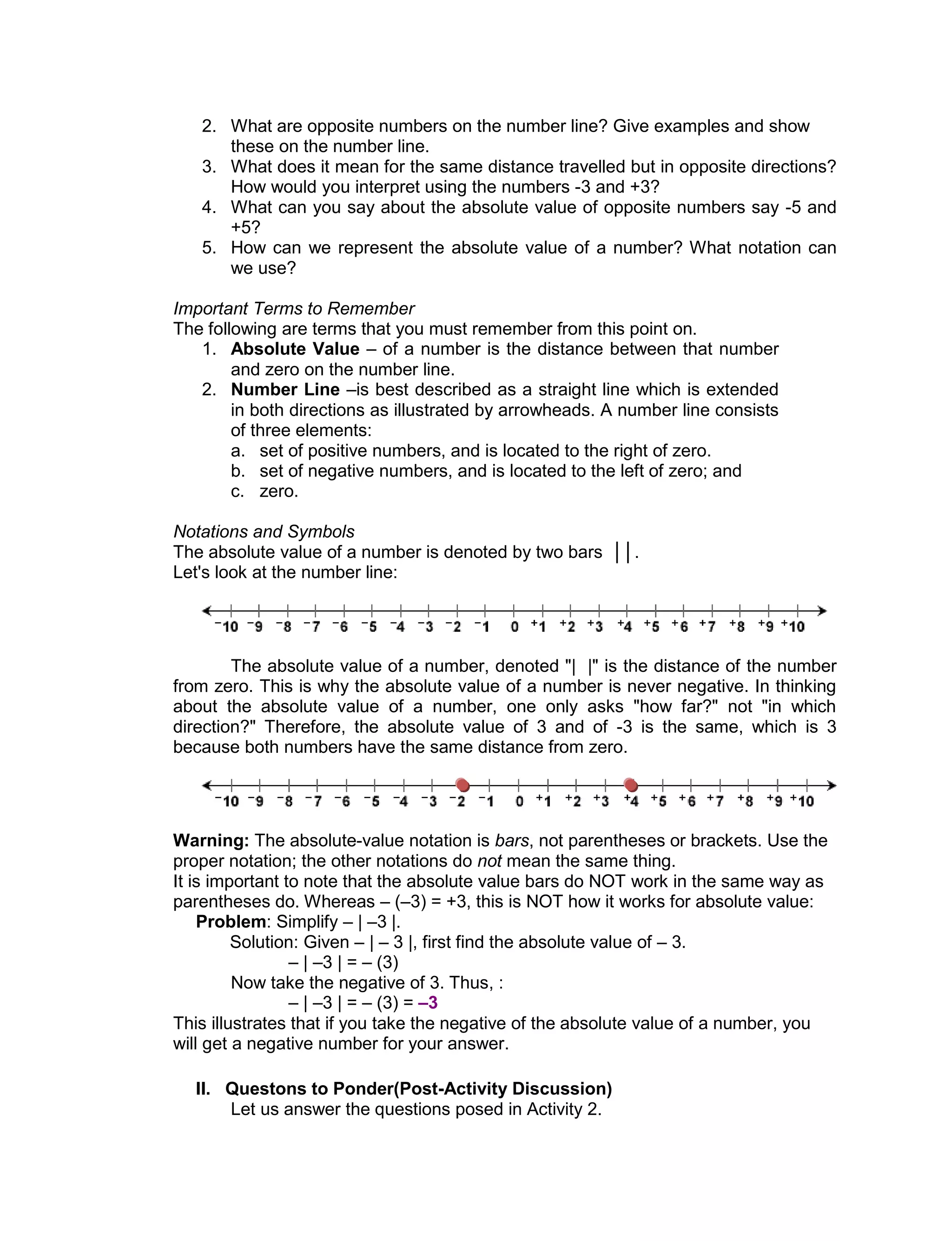 2. What are opposite numbers on the number line? Give examples and show
these on the number line.
3. What does it mean for the same distance travelled but in opposite directions?
How would you interpret using the numbers -3 and +3?
4. What can you say about the absolute value of opposite numbers say -5 and
+5?
5. How can we represent the absolute value of a number? What notation can
we use?
Important Terms to Remember
The following are terms that you must remember from this point on.
1. Absolute Value – of a number is the distance between that number
and zero on the number line.
2. Number Line –is best described as a straight line which is extended
in both directions as illustrated by arrowheads. A number line consists
of three elements:
a. set of positive numbers, and is located to the right of zero.
b. set of negative numbers, and is located to the left of zero; and
c. zero.
Notations and Symbols
The absolute value of a number is denoted by two bars ││.
Let's look at the number line:
The absolute value of a number, denoted "| |" is the distance of the number
from zero. This is why the absolute value of a number is never negative. In thinking
about the absolute value of a number, one only asks "how far?" not "in which
direction?" Therefore, the absolute value of 3 and of -3 is the same, which is 3
because both numbers have the same distance from zero.
Warning: The absolute-value notation is bars, not parentheses or brackets. Use the
proper notation; the other notations do not mean the same thing.
It is important to note that the absolute value bars do NOT work in the same way as
parentheses do. Whereas – (–3) = +3, this is NOT how it works for absolute value:
Problem: Simplify – | –3 |.
Solution: Given – | – 3 |, first find the absolute value of – 3.
– | –3 | = – (3)
Now take the negative of 3. Thus, :
– | –3 | = – (3) = –3
This illustrates that if you take the negative of the absolute value of a number, you
will get a negative number for your answer.
II. Questons to Ponder(Post-Activity Discussion)
Let us answer the questions posed in Activity 2.
 