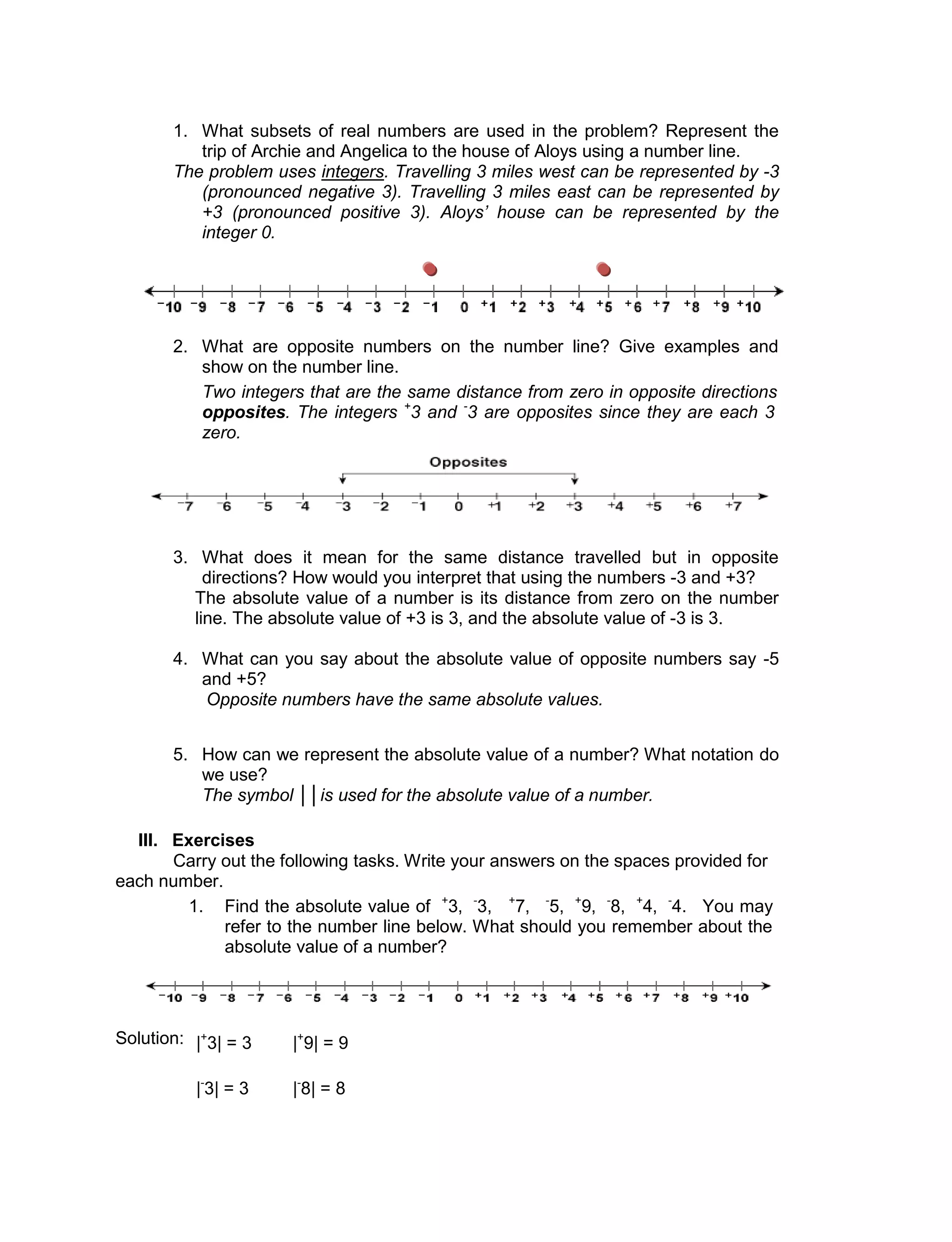 1. What subsets of real numbers are used in the problem? Represent the
trip of Archie and Angelica to the house of Aloys using a number line.
The problem uses integers. Travelling 3 miles west can be represented by -3
(pronounced negative 3). Travelling 3 miles east can be represented by
+3 (pronounced positive 3). Aloys’ house can be represented by the
integer 0.
2. What are opposite numbers on the number line? Give examples and
show on the number line.
Two integers that are the same distance from zero in opposite directions are called
opposites. The integers +
3 and -
3 are opposites since they are each 3 units from
zero.
3. What does it mean for the same distance travelled but in opposite
directions? How would you interpret that using the numbers -3 and +3?
The absolute value of a number is its distance from zero on the number
line. The absolute value of +3 is 3, and the absolute value of -3 is 3.
4. What can you say about the absolute value of opposite numbers say -5
and +5?
Opposite numbers have the same absolute values.
5. How can we represent the absolute value of a number? What notation do
we use?
The symbol ││is used for the absolute value of a number.
III. Exercises
Carry out the following tasks. Write your answers on the spaces provided for
each number.
1. Find the absolute value of +
3, -
3, +
7, -
5, +
9, -
8, +
4, -
4. You may
refer to the number line below. What should you remember about the
absolute value of a number?
Solution: |+
3| = 3 |+
9| = 9
|-
3| = 3 |-
8| = 8
 