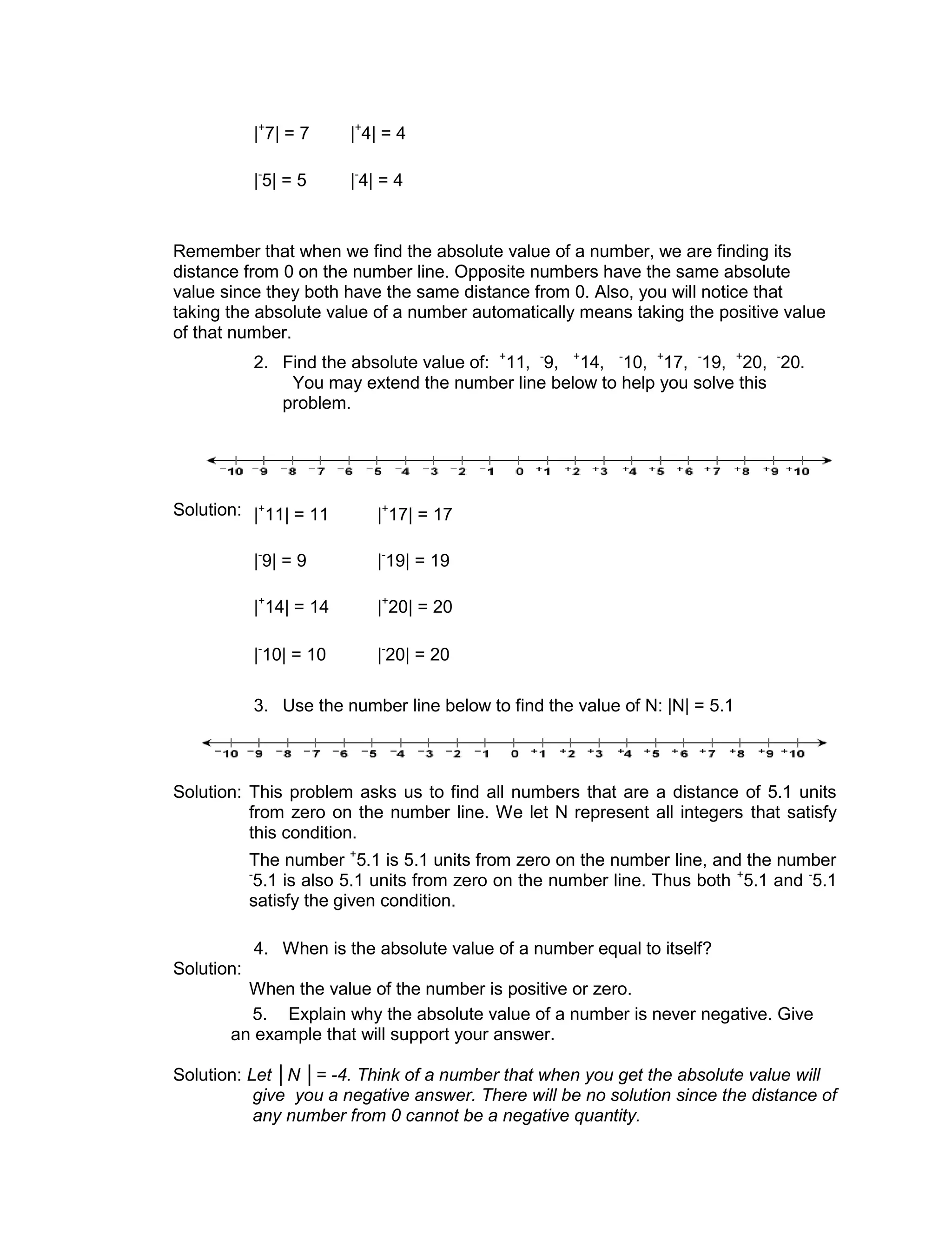 |+
7| = 7 |+
4| = 4
|-
5| = 5 |-
4| = 4
2. Find the absolute value of: +
11, -
9, +
14, -
10, +
17, -
19, +
20, -
20.
You may extend the number line below to help you solve this
problem.
Solution: |+
11| = 11 |+
17| = 17
|-
9| = 9 |-
19| = 19
|+
14| = 14 |+
20| = 20
|-
10| = 10 |-
20| = 20
3. Use the number line below to find the value of N: |N| = 5.1
Solution: This problem asks us to find all numbers that are a distance of 5.1 units
from zero on the number line. We let N represent all integers that satisfy
this condition.
The number +
5.1 is 5.1 units from zero on the number line, and the number
-
5.1 is also 5.1 units from zero on the number line. Thus both +
5.1 and -
5.1
satisfy the given condition.
Solution:
4. When is the absolute value of a number equal to itself?
When the value of the number is positive or zero.
5. Explain why the absolute value of a number is never negative. Give
an example that will support your answer.
Solution: Let │N │= -4. Think of a number that when you get the absolute value will
give you a negative answer. There will be no solution since the distance of
any number from 0 cannot be a negative quantity.
Remember that when we find the absolute value of a number, we are finding its
distance from 0 on the number line. Opposite numbers have the same absolute
value since they both have the same distance from 0. Also, you will notice that
taking the absolute value of a number automatically means taking the positive value
of that number.
 