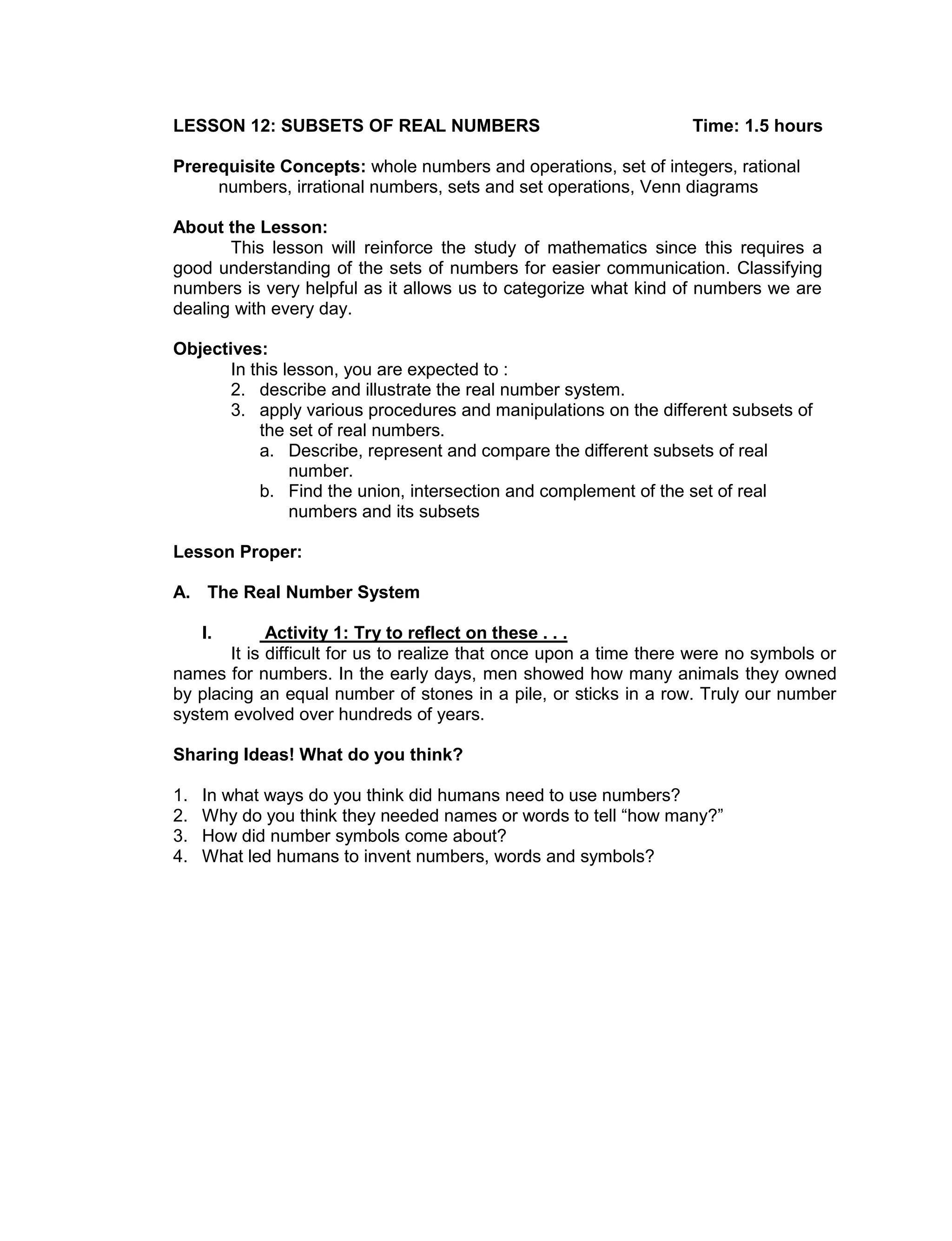 LESSON 12: SUBSETS OF REAL NUMBERS Time: 1.5 hours
Prerequisite Concepts: whole numbers and operations, set of integers, rational
numbers, irrational numbers, sets and set operations, Venn diagrams
About the Lesson:
This lesson will reinforce the study of mathematics since this requires a
good understanding of the sets of numbers for easier communication. Classifying
numbers is very helpful as it allows us to categorize what kind of numbers we are
dealing with every day.
Objectives:
In this lesson, you are expected to :
2. describe and illustrate the real number system.
3. apply various procedures and manipulations on the different subsets of
the set of real numbers.
a. Describe, represent and compare the different subsets of real
number.
b. Find the union, intersection and complement of the set of real
numbers and its subsets
Lesson Proper:
A. The Real Number System
I. Activity 1: Try to reflect on these . . .
It is difficult for us to realize that once upon a time there were no symbols or
names for numbers. In the early days, men showed how many animals they owned
by placing an equal number of stones in a pile, or sticks in a row. Truly our number
system evolved over hundreds of years.
Sharing Ideas! What do you think?
1. In what ways do you think did humans need to use numbers?
2. Why do you think they needed names or words to tell “how many?”
3. How did number symbols come about?
4. What led humans to invent numbers, words and symbols?
 