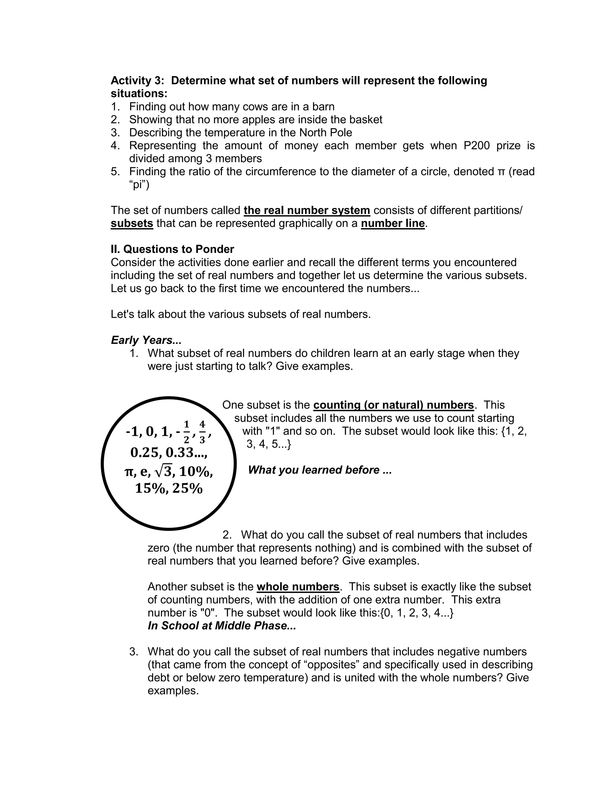-1, 0, 1, - , ,
0.25, 0.33...,
π, e, , 10%,
15%, 25%
Activity 3: Determine what set of numbers will represent the following
situations:
1. Finding out how many cows are in a barn
2. Showing that no more apples are inside the basket
3. Describing the temperature in the North Pole
4. Representing the amount of money each member gets when P200 prize is
divided among 3 members
5. Finding the ratio of the circumference to the diameter of a circle, denoted π (read
“pi”)
The set of numbers called the real number system consists of different partitions/
subsets that can be represented graphically on a number line.
II. Questions to Ponder
Consider the activities done earlier and recall the different terms you encountered
including the set of real numbers and together let us determine the various subsets.
Let us go back to the first time we encountered the numbers...
Let's talk about the various subsets of real numbers.
Early Years...
1. What subset of real numbers do children learn at an early stage when they
were just starting to talk? Give examples.
One subset is the counting (or natural) numbers. This
subset includes all the numbers we use to count starting
with "1" and so on. The subset would look like this: {1, 2,
3, 4, 5...}
What you learned before ...
2. What do you call the subset of real numbers that includes
zero (the number that represents nothing) and is combined with the subset of
real numbers that you learned before? Give examples.
Another subset is the whole numbers. This subset is exactly like the subset
of counting numbers, with the addition of one extra number. This extra
number is "0". The subset would look like this:{0, 1, 2, 3, 4...}
In School at Middle Phase...
3. What do you call the subset of real numbers that includes negative numbers
(that came from the concept of “opposites” and specifically used in describing
debt or below zero temperature) and is united with the whole numbers? Give
examples.
 