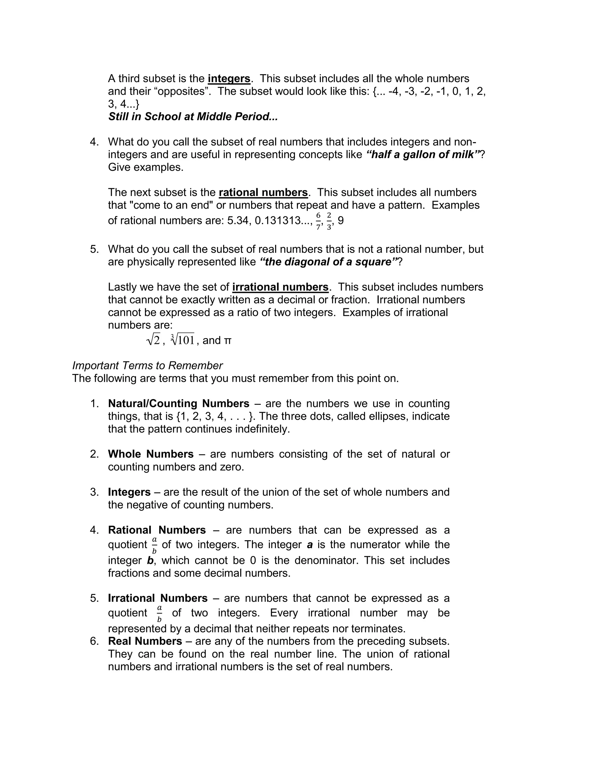 A third subset is the integers. This subset includes all the whole numbers
and their “opposites”. The subset would look like this: {... -4, -3, -2, -1, 0, 1, 2,
3, 4...}
Still in School at Middle Period...
4. What do you call the subset of real numbers that includes integers and non-
integers and are useful in representing concepts like “half a gallon of milk”?
Give examples.
The next subset is the rational numbers. This subset includes all numbers
that "come to an end" or numbers that repeat and have a pattern. Examples
of rational numbers are: 5.34, 0.131313..., , , 9
5. What do you call the subset of real numbers that is not a rational number, but
are physically represented like “the diagonal of a square”?
Lastly we have the set of irrational numbers. This subset includes numbers
that cannot be exactly written as a decimal or fraction. Irrational numbers
cannot be expressed as a ratio of two integers. Examples of irrational
numbers are:

2 ,

1013
, and π
Important Terms to Remember
The following are terms that you must remember from this point on.
1. Natural/Counting Numbers – are the numbers we use in counting
things, that is {1, 2, 3, 4, . . . }. The three dots, called ellipses, indicate
that the pattern continues indefinitely.
2. Whole Numbers – are numbers consisting of the set of natural or
counting numbers and zero.
3. Integers – are the result of the union of the set of whole numbers and
the negative of counting numbers.
4. Rational Numbers – are numbers that can be expressed as a
quotient of two integers. The integer a is the numerator while the
integer b, which cannot be 0 is the denominator. This set includes
fractions and some decimal numbers.
5. Irrational Numbers – are numbers that cannot be expressed as a
quotient of two integers. Every irrational number may be
represented by a decimal that neither repeats nor terminates.
6. Real Numbers – are any of the numbers from the preceding subsets.
They can be found on the real number line. The union of rational
numbers and irrational numbers is the set of real numbers.
 
