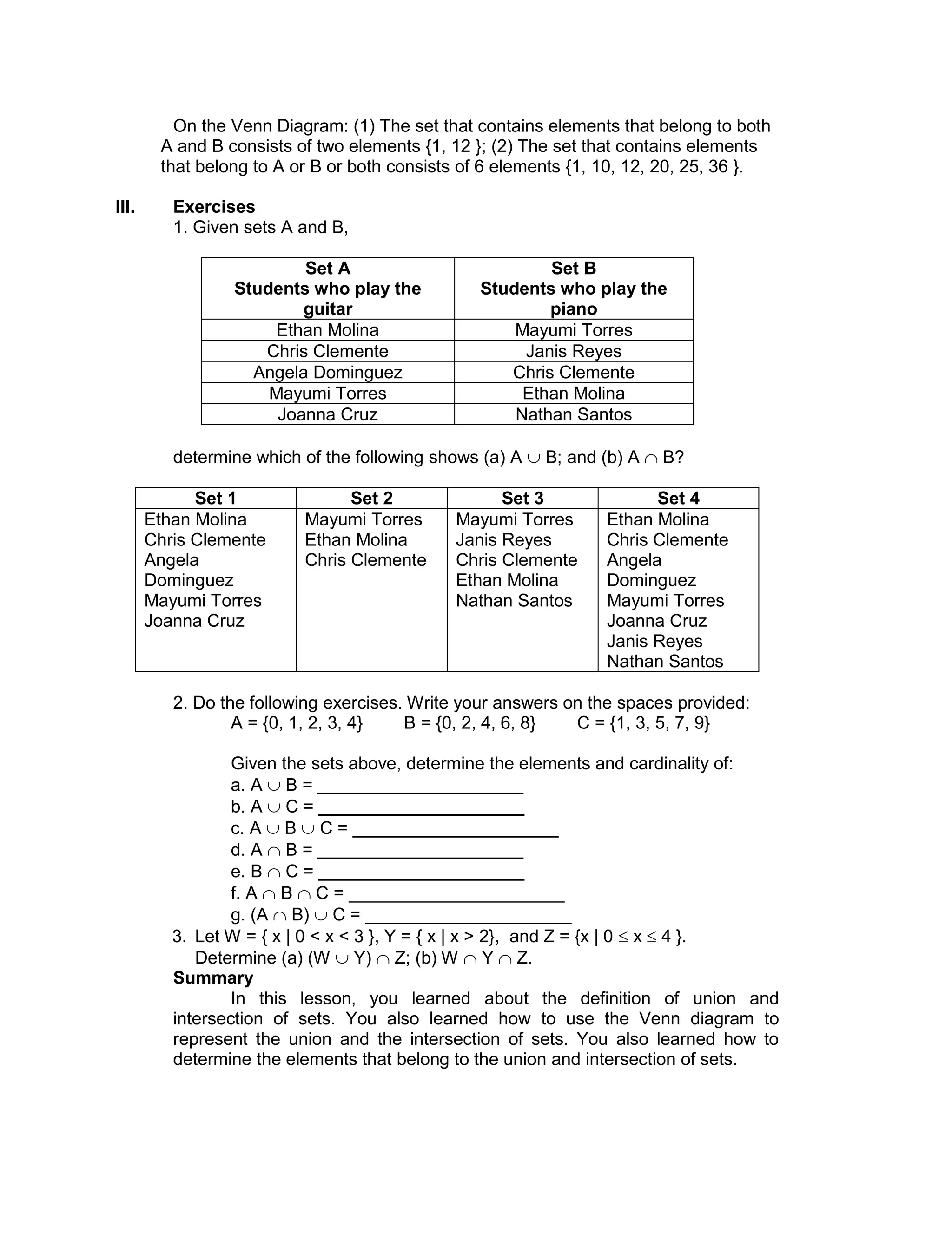 On the Venn Diagram: (1) The set that contains elements that belong to both
A and B consists of two elements {1, 12 }; (2) The set that contains elements
that belong to A or B or both consists of 6 elements {1, 10, 12, 20, 25, 36 }.
III. Exercises
1. Given sets A and B,
Set A
Students who play the
guitar
Set B
Students who play the
piano
Ethan Molina Mayumi Torres
Chris Clemente Janis Reyes
Angela Dominguez Chris Clemente
Mayumi Torres Ethan Molina
Joanna Cruz Nathan Santos
determine which of the following shows (a) A  B; and (b) A  B?
Set 1 Set 2 Set 3 Set 4
Ethan Molina
Chris Clemente
Angela
Dominguez
Mayumi Torres
Joanna Cruz
Mayumi Torres
Ethan Molina
Chris Clemente
Mayumi Torres
Janis Reyes
Chris Clemente
Ethan Molina
Nathan Santos
Ethan Molina
Chris Clemente
Angela
Dominguez
Mayumi Torres
Joanna Cruz
Janis Reyes
Nathan Santos
2. Do the following exercises. Write your answers on the spaces provided:
A = {0, 1, 2, 3, 4} B = {0, 2, 4, 6, 8} C = {1, 3, 5, 7, 9}
Given the sets above, determine the elements and cardinality of:
a. A  B = _____________________
b. A  C = _____________________
c. A  B  C = _____________________
d. A  B = _____________________
e. B  C = _____________________
f. A  B  C = ______________________
g. (A  B)  C = _____________________
3. Let W = { x | 0 < x < 3 }, Y = { x | x > 2}, and Z = {x | 0  x  4 }.
Determine (a) (W  Y)  Z; (b) W  Y  Z.
Summary
In this lesson, you learned about the definition of union and
intersection of sets. You also learned how to use the Venn diagram to
represent the union and the intersection of sets. You also learned how to
determine the elements that belong to the union and intersection of sets.
 