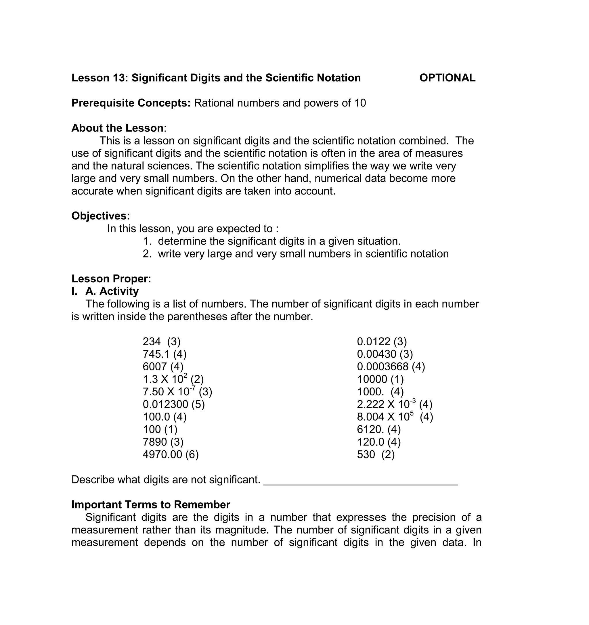 Lesson 13: Significant Digits and the Scientific Notation OPTIONAL
Prerequisite Concepts: Rational numbers and powers of 10
About the Lesson:
This is a lesson on significant digits and the scientific notation combined. The
use of significant digits and the scientific notation is often in the area of measures
and the natural sciences. The scientific notation simplifies the way we write very
large and very small numbers. On the other hand, numerical data become more
accurate when significant digits are taken into account.
Objectives:
In this lesson, you are expected to :
1. determine the significant digits in a given situation.
2. write very large and very small numbers in scientific notation
Lesson Proper:
I. A. Activity
The following is a list of numbers. The number of significant digits in each number
is written inside the parentheses after the number.
234 (3) 0.0122 (3)
745.1 (4) 0.00430 (3)
6007 (4) 0.0003668 (4)
1.3 X 102
(2) 10000 (1)
7.50 X 10-7
(3) 1000. (4)
0.012300 (5) 2.222 X 10-3
(4)
100.0 (4) 8.004 X 105
(4)
100 (1) 6120. (4)
7890 (3) 120.0 (4)
4970.00 (6) 530 (2)
Describe what digits are not significant. ________________________________
Important Terms to Remember
Significant digits are the digits in a number that expresses the precision of a
measurement rather than its magnitude. The number of significant digits in a given
measurement depends on the number of significant digits in the given data. In
 