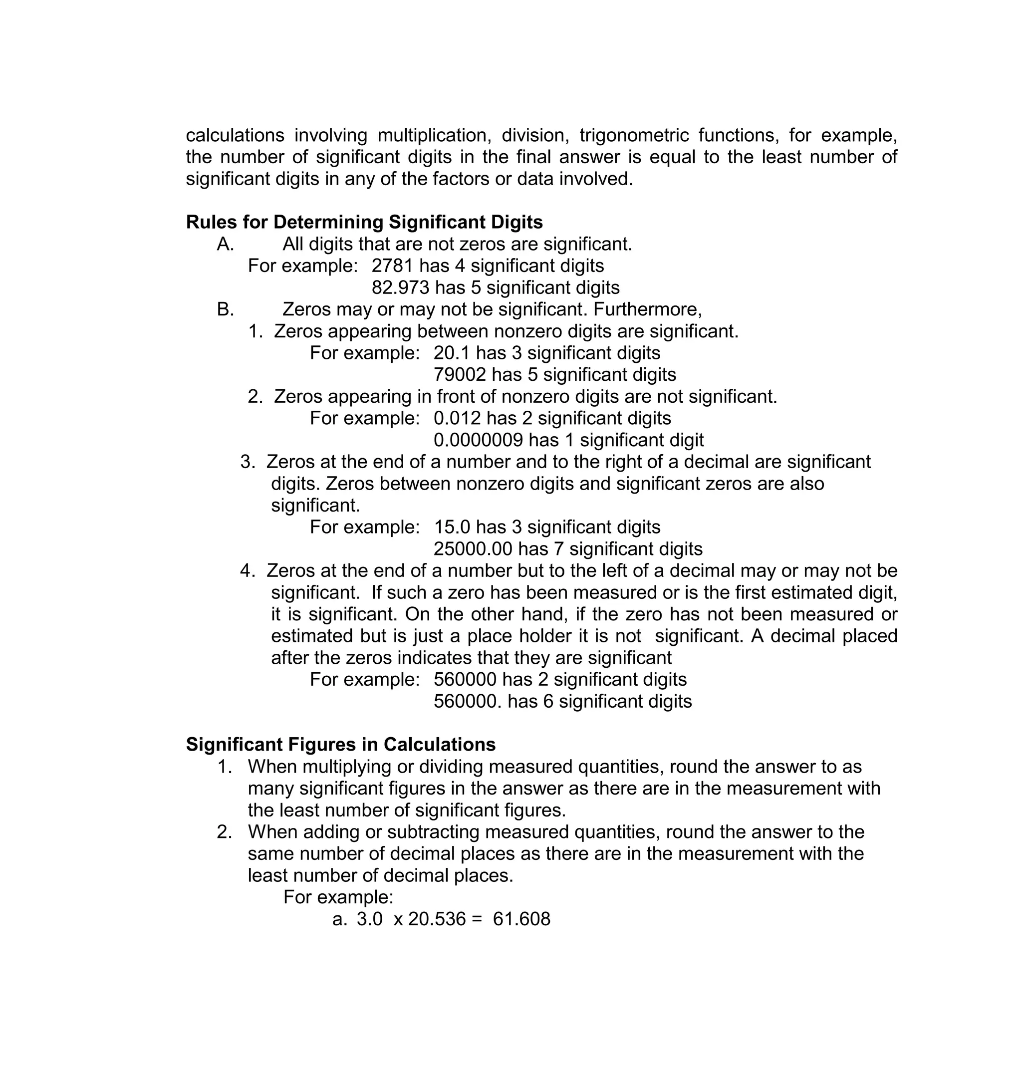 calculations involving multiplication, division, trigonometric functions, for example,
the number of significant digits in the final answer is equal to the least number of
significant digits in any of the factors or data involved.
Rules for Determining Significant Digits
A. All digits that are not zeros are significant.
For example: 2781 has 4 significant digits
82.973 has 5 significant digits
B. Zeros may or may not be significant. Furthermore,
1. Zeros appearing between nonzero digits are significant.
For example: 20.1 has 3 significant digits
79002 has 5 significant digits
2. Zeros appearing in front of nonzero digits are not significant.
For example: 0.012 has 2 significant digits
0.0000009 has 1 significant digit
3. Zeros at the end of a number and to the right of a decimal are significant
digits. Zeros between nonzero digits and significant zeros are also
significant.
For example: 15.0 has 3 significant digits
25000.00 has 7 significant digits
4. Zeros at the end of a number but to the left of a decimal may or may not be
significant. If such a zero has been measured or is the first estimated digit,
it is significant. On the other hand, if the zero has not been measured or
estimated but is just a place holder it is not significant. A decimal placed
after the zeros indicates that they are significant
For example: 560000 has 2 significant digits
560000. has 6 significant digits
Significant Figures in Calculations
1. When multiplying or dividing measured quantities, round the answer to as
many significant figures in the answer as there are in the measurement with
the least number of significant figures.
2. When adding or subtracting measured quantities, round the answer to the
same number of decimal places as there are in the measurement with the
least number of decimal places.
For example:
a. 3.0 x 20.536 = 61.608
 