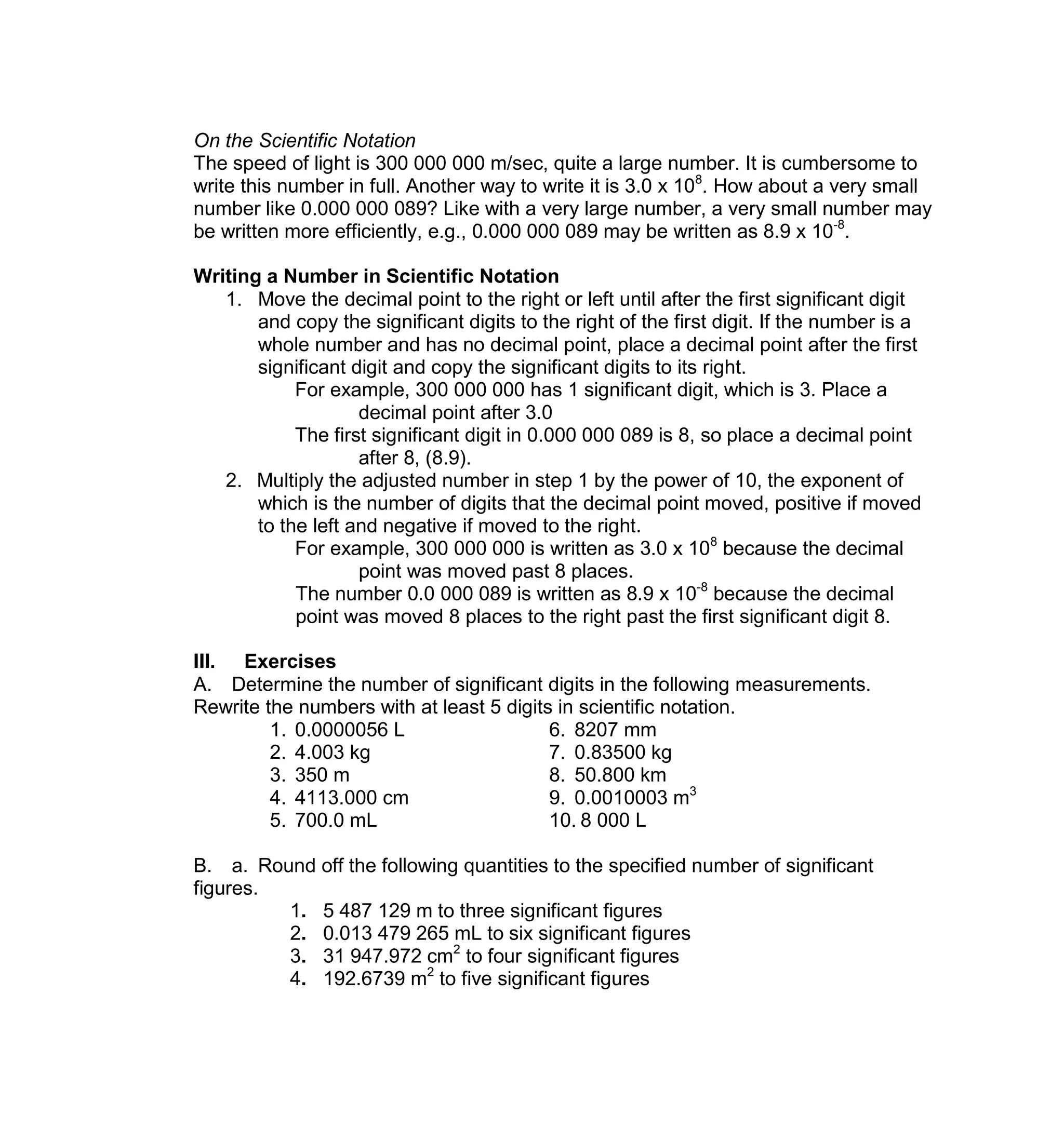On the Scientific Notation
The speed of light is 300 000 000 m/sec, quite a large number. It is cumbersome to
write this number in full. Another way to write it is 3.0 x 108
. How about a very small
number like 0.000 000 089? Like with a very large number, a very small number may
be written more efficiently, e.g., 0.000 000 089 may be written as 8.9 x 10-8
.
Writing a Number in Scientific Notation
1. Move the decimal point to the right or left until after the first significant digit
and copy the significant digits to the right of the first digit. If the number is a
whole number and has no decimal point, place a decimal point after the first
significant digit and copy the significant digits to its right.
For example, 300 000 000 has 1 significant digit, which is 3. Place a
decimal point after 3.0
The first significant digit in 0.000 000 089 is 8, so place a decimal point
after 8, (8.9).
2. Multiply the adjusted number in step 1 by the power of 10, the exponent of
which is the number of digits that the decimal point moved, positive if moved
to the left and negative if moved to the right.
For example, 300 000 000 is written as 3.0 x 108
because the decimal
point was moved past 8 places.
The number 0.0 000 089 is written as 8.9 x 10-8
because the decimal
point was moved 8 places to the right past the first significant digit 8.
III. Exercises
A. Determine the number of significant digits in the following measurements.
Rewrite the numbers with at least 5 digits in scientific notation.
1. 0.0000056 L 6. 8207 mm
2. 4.003 kg 7. 0.83500 kg
3. 350 m 8. 50.800 km
4. 4113.000 cm 9. 0.0010003 m3
5. 700.0 mL 10. 8 000 L
B. a. Round off the following quantities to the specified number of significant
figures.
1. 5 487 129 m to three significant figures
2. 0.013 479 265 mL to six significant figures
3. 31 947.972 cm2
to four significant figures
4. 192.6739 m2
to five significant figures
 