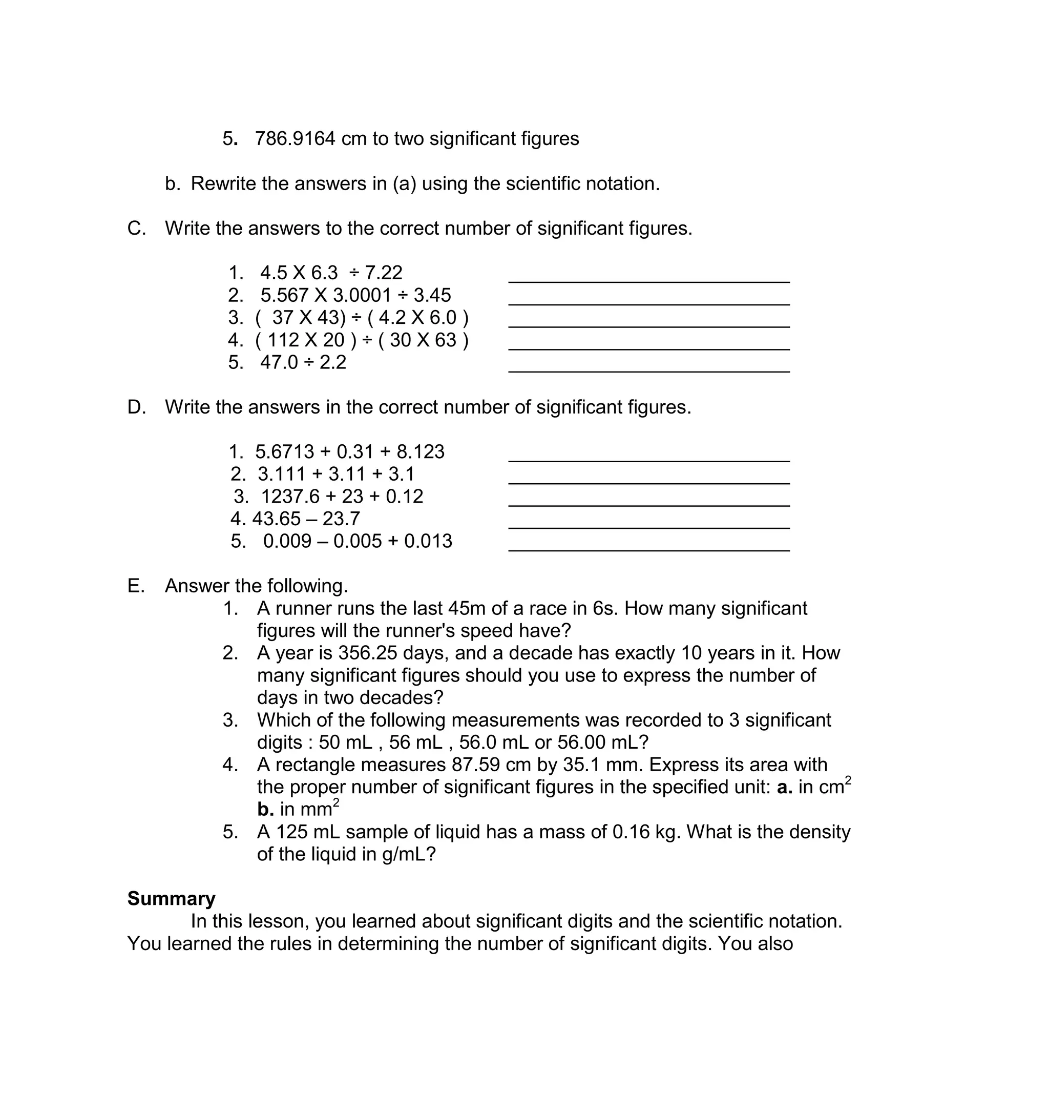 5. 786.9164 cm to two significant figures
b. Rewrite the answers in (a) using the scientific notation.
C. Write the answers to the correct number of significant figures.
1. 4.5 X 6.3 ÷ 7.22 __________________________
2. 5.567 X 3.0001 ÷ 3.45 __________________________
3. ( 37 X 43) ÷ ( 4.2 X 6.0 ) __________________________
4. ( 112 X 20 ) ÷ ( 30 X 63 ) __________________________
5. 47.0 ÷ 2.2 __________________________
D. Write the answers in the correct number of significant figures.
1. 5.6713 + 0.31 + 8.123 __________________________
2. 3.111 + 3.11 + 3.1 __________________________
3. 1237.6 + 23 + 0.12 __________________________
4. 43.65 – 23.7 __________________________
5. 0.009 – 0.005 + 0.013 __________________________
E. Answer the following.
1. A runner runs the last 45m of a race in 6s. How many significant
figures will the runner's speed have?
2. A year is 356.25 days, and a decade has exactly 10 years in it. How
many significant figures should you use to express the number of
days in two decades?
3. Which of the following measurements was recorded to 3 significant
digits : 50 mL , 56 mL , 56.0 mL or 56.00 mL?
4. A rectangle measures 87.59 cm by 35.1 mm. Express its area with
the proper number of significant figures in the specified unit: a. in cm2
b. in mm2
5. A 125 mL sample of liquid has a mass of 0.16 kg. What is the density
of the liquid in g/mL?
Summary
In this lesson, you learned about significant digits and the scientific notation.
You learned the rules in determining the number of significant digits. You also
 