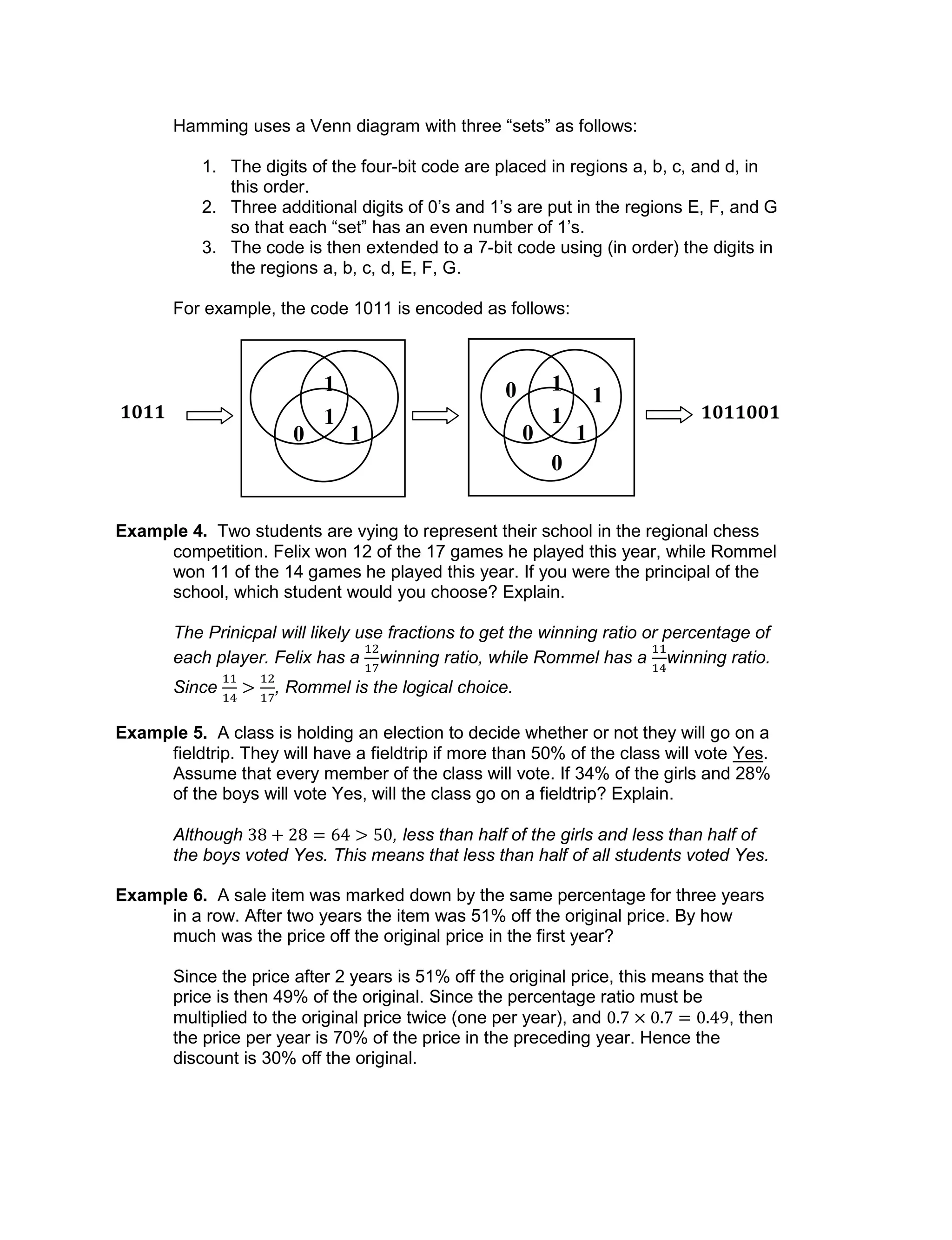 Hamming uses a Venn diagram with three “sets” as follows:
1. The digits of the four-bit code are placed in regions a, b, c, and d, in
this order.
2. Three additional digits of 0’s and 1’s are put in the regions E, F, and G
so that each “set” has an even number of 1’s.
3. The code is then extended to a 7-bit code using (in order) the digits in
the regions a, b, c, d, E, F, G.
For example, the code 1011 is encoded as follows:
Example 4. Two students are vying to represent their school in the regional chess
competition. Felix won 12 of the 17 games he played this year, while Rommel
won 11 of the 14 games he played this year. If you were the principal of the
school, which student would you choose? Explain.
The Prinicpal will likely use fractions to get the winning ratio or percentage of
each player. Felix has a winning ratio, while Rommel has a winning ratio.
Since , Rommel is the logical choice.
Example 5. A class is holding an election to decide whether or not they will go on a
fieldtrip. They will have a fieldtrip if more than 50% of the class will vote Yes.
Assume that every member of the class will vote. If 34% of the girls and 28%
of the boys will vote Yes, will the class go on a fieldtrip? Explain.
Although , less than half of the girls and less than half of
the boys voted Yes. This means that less than half of all students voted Yes.
Example 6. A sale item was marked down by the same percentage for three years
in a row. After two years the item was 51% off the original price. By how
much was the price off the original price in the first year?
Since the price after 2 years is 51% off the original price, this means that the
price is then 49% of the original. Since the percentage ratio must be
multiplied to the original price twice (one per year), and , then
the price per year is 70% of the price in the preceding year. Hence the
discount is 30% off the original.
1
0
1
1
0
1
0
1
1
0 1
1011 1011001
 
