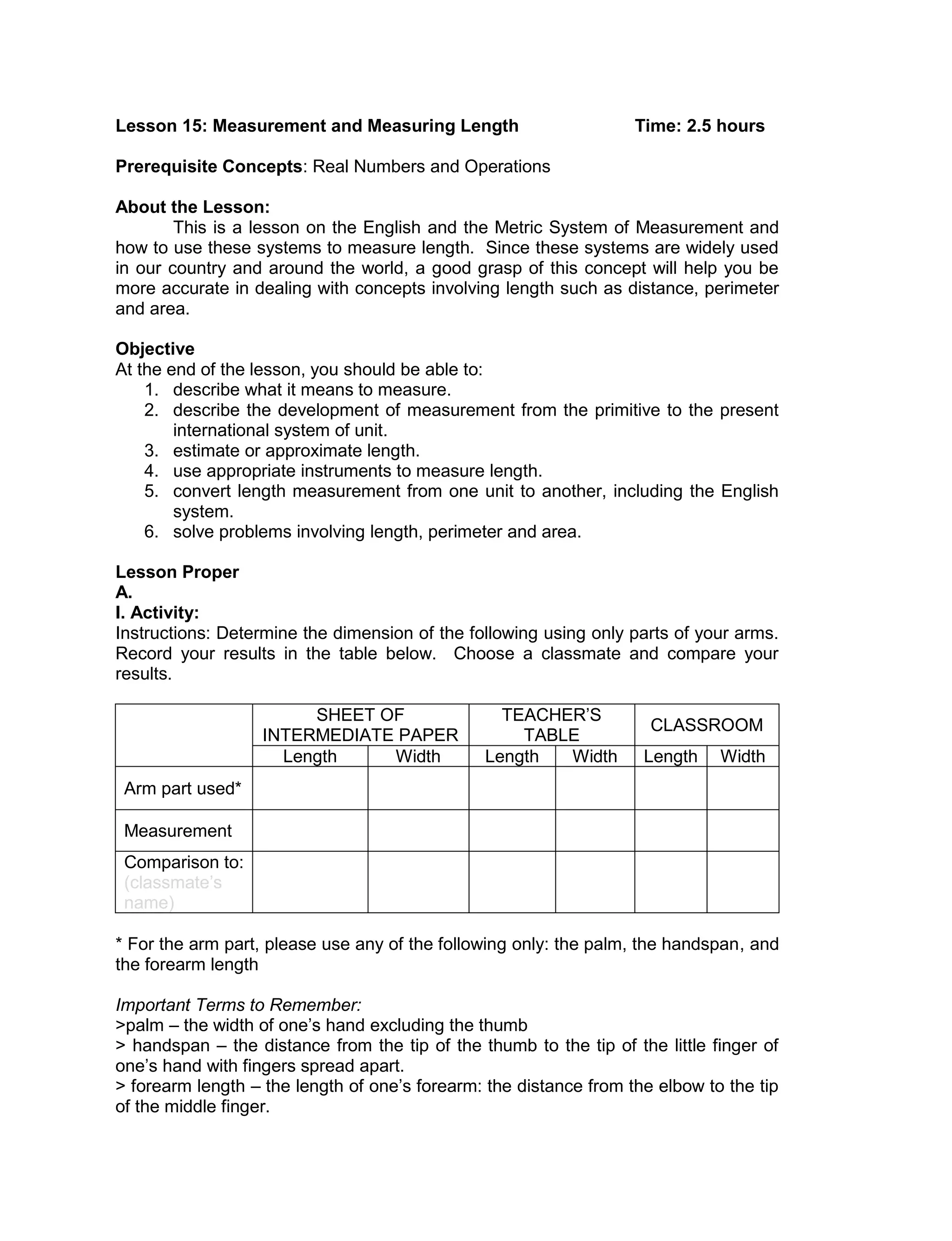 Lesson 15: Measurement and Measuring Length Time: 2.5 hours
Prerequisite Concepts: Real Numbers and Operations
About the Lesson:
This is a lesson on the English and the Metric System of Measurement and
how to use these systems to measure length. Since these systems are widely used
in our country and around the world, a good grasp of this concept will help you be
more accurate in dealing with concepts involving length such as distance, perimeter
and area.
Objective
At the end of the lesson, you should be able to:
1. describe what it means to measure.
2. describe the development of measurement from the primitive to the present
international system of unit.
3. estimate or approximate length.
4. use appropriate instruments to measure length.
5. convert length measurement from one unit to another, including the English
system.
6. solve problems involving length, perimeter and area.
Lesson Proper
A.
I. Activity:
Instructions: Determine the dimension of the following using only parts of your arms.
Record your results in the table below. Choose a classmate and compare your
results.
SHEET OF
INTERMEDIATE PAPER
TEACHER’S
TABLE
CLASSROOM
Length Width Length Width Length Width
Arm part used*
Measurement
Comparison to:
(classmate’s
name)
* For the arm part, please use any of the following only: the palm, the handspan, and
the forearm length
Important Terms to Remember:
>palm – the width of one’s hand excluding the thumb
> handspan – the distance from the tip of the thumb to the tip of the little finger of
one’s hand with fingers spread apart.
> forearm length – the length of one’s forearm: the distance from the elbow to the tip
of the middle finger.
 