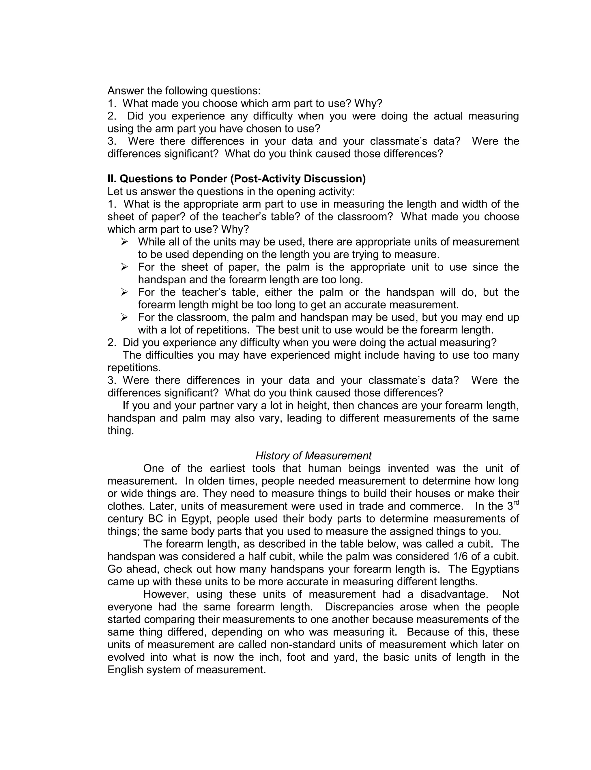 Answer the following questions:
1. What made you choose which arm part to use? Why?
2. Did you experience any difficulty when you were doing the actual measuring
using the arm part you have chosen to use?
3. Were there differences in your data and your classmate’s data? Were the
differences significant? What do you think caused those differences?
II. Questions to Ponder (Post-Activity Discussion)
Let us answer the questions in the opening activity:
1. What is the appropriate arm part to use in measuring the length and width of the
sheet of paper? of the teacher’s table? of the classroom? What made you choose
which arm part to use? Why?
 While all of the units may be used, there are appropriate units of measurement
to be used depending on the length you are trying to measure.
 For the sheet of paper, the palm is the appropriate unit to use since the
handspan and the forearm length are too long.
 For the teacher’s table, either the palm or the handspan will do, but the
forearm length might be too long to get an accurate measurement.
 For the classroom, the palm and handspan may be used, but you may end up
with a lot of repetitions. The best unit to use would be the forearm length.
2. Did you experience any difficulty when you were doing the actual measuring?
The difficulties you may have experienced might include having to use too many
repetitions.
3. Were there differences in your data and your classmate’s data? Were the
differences significant? What do you think caused those differences?
If you and your partner vary a lot in height, then chances are your forearm length,
handspan and palm may also vary, leading to different measurements of the same
thing.
History of Measurement
One of the earliest tools that human beings invented was the unit of
measurement. In olden times, people needed measurement to determine how long
or wide things are. They need to measure things to build their houses or make their
clothes. Later, units of measurement were used in trade and commerce. In the 3rd
century BC in Egypt, people used their body parts to determine measurements of
things; the same body parts that you used to measure the assigned things to you.
The forearm length, as described in the table below, was called a cubit. The
handspan was considered a half cubit, while the palm was considered 1/6 of a cubit.
Go ahead, check out how many handspans your forearm length is. The Egyptians
came up with these units to be more accurate in measuring different lengths.
However, using these units of measurement had a disadvantage. Not
everyone had the same forearm length. Discrepancies arose when the people
started comparing their measurements to one another because measurements of the
same thing differed, depending on who was measuring it. Because of this, these
units of measurement are called non-standard units of measurement which later on
evolved into what is now the inch, foot and yard, the basic units of length in the
English system of measurement.
 