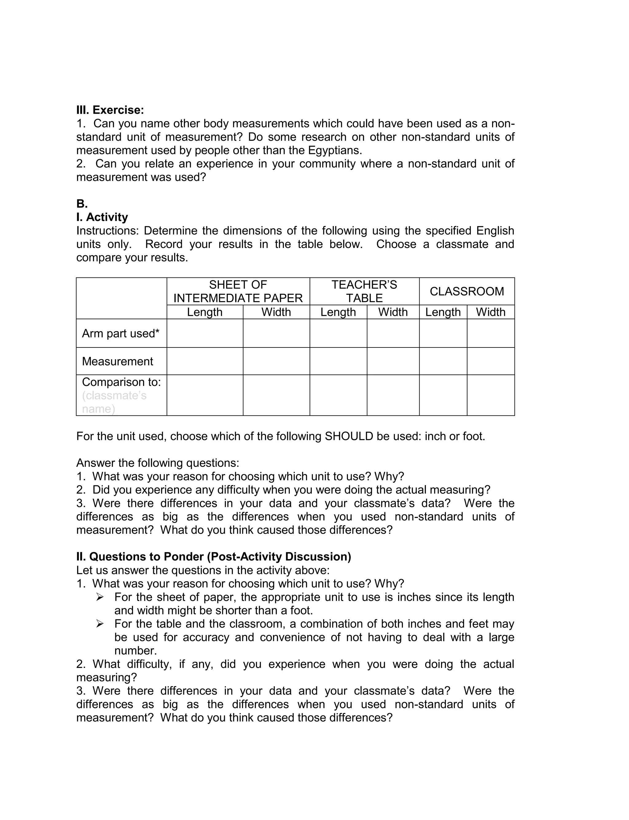 III. Exercise:
1. Can you name other body measurements which could have been used as a non-
standard unit of measurement? Do some research on other non-standard units of
measurement used by people other than the Egyptians.
2. Can you relate an experience in your community where a non-standard unit of
measurement was used?
B.
I. Activity
Instructions: Determine the dimensions of the following using the specified English
units only. Record your results in the table below. Choose a classmate and
compare your results.
SHEET OF
INTERMEDIATE PAPER
TEACHER’S
TABLE
CLASSROOM
Length Width Length Width Length Width
Arm part used*
Measurement
Comparison to:
(classmate’s
name)
For the unit used, choose which of the following SHOULD be used: inch or foot.
Answer the following questions:
1. What was your reason for choosing which unit to use? Why?
2. Did you experience any difficulty when you were doing the actual measuring?
3. Were there differences in your data and your classmate’s data? Were the
differences as big as the differences when you used non-standard units of
measurement? What do you think caused those differences?
II. Questions to Ponder (Post-Activity Discussion)
Let us answer the questions in the activity above:
1. What was your reason for choosing which unit to use? Why?
 For the sheet of paper, the appropriate unit to use is inches since its length
and width might be shorter than a foot.
 For the table and the classroom, a combination of both inches and feet may
be used for accuracy and convenience of not having to deal with a large
number.
2. What difficulty, if any, did you experience when you were doing the actual
measuring?
3. Were there differences in your data and your classmate’s data? Were the
differences as big as the differences when you used non-standard units of
measurement? What do you think caused those differences?
 