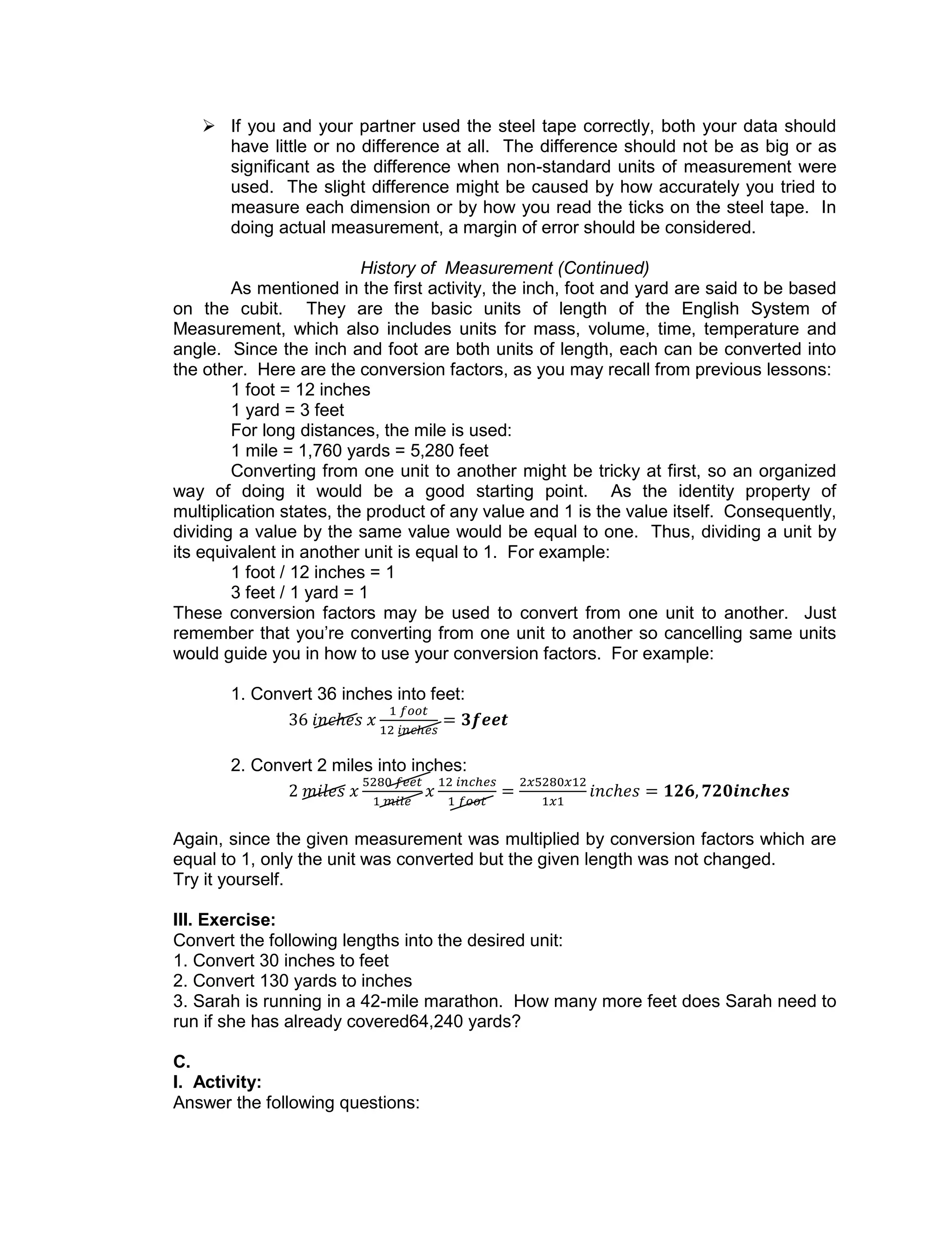  If you and your partner used the steel tape correctly, both your data should
have little or no difference at all. The difference should not be as big or as
significant as the difference when non-standard units of measurement were
used. The slight difference might be caused by how accurately you tried to
measure each dimension or by how you read the ticks on the steel tape. In
doing actual measurement, a margin of error should be considered.
History of Measurement (Continued)
As mentioned in the first activity, the inch, foot and yard are said to be based
on the cubit. They are the basic units of length of the English System of
Measurement, which also includes units for mass, volume, time, temperature and
angle. Since the inch and foot are both units of length, each can be converted into
the other. Here are the conversion factors, as you may recall from previous lessons:
1 foot = 12 inches
1 yard = 3 feet
For long distances, the mile is used:
1 mile = 1,760 yards = 5,280 feet
Converting from one unit to another might be tricky at first, so an organized
way of doing it would be a good starting point. As the identity property of
multiplication states, the product of any value and 1 is the value itself. Consequently,
dividing a value by the same value would be equal to one. Thus, dividing a unit by
its equivalent in another unit is equal to 1. For example:
1 foot / 12 inches = 1
3 feet / 1 yard = 1
These conversion factors may be used to convert from one unit to another. Just
remember that you’re converting from one unit to another so cancelling same units
would guide you in how to use your conversion factors. For example:
1. Convert 36 inches into feet:
2. Convert 2 miles into inches:
Again, since the given measurement was multiplied by conversion factors which are
equal to 1, only the unit was converted but the given length was not changed.
Try it yourself.
III. Exercise:
Convert the following lengths into the desired unit:
1. Convert 30 inches to feet
2. Convert 130 yards to inches
3. Sarah is running in a 42-mile marathon. How many more feet does Sarah need to
run if she has already covered64,240 yards?
C.
I. Activity:
Answer the following questions:
 