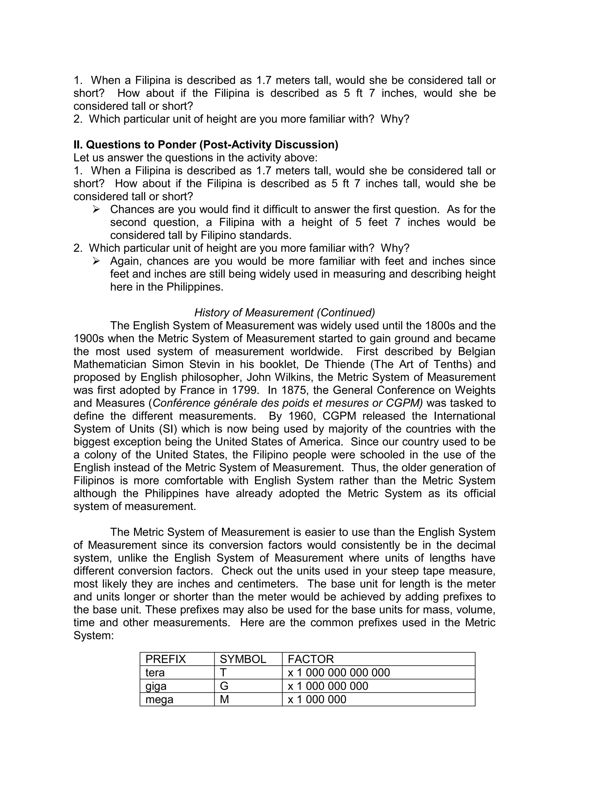 1. When a Filipina is described as 1.7 meters tall, would she be considered tall or
short? How about if the Filipina is described as 5 ft 7 inches, would she be
considered tall or short?
2. Which particular unit of height are you more familiar with? Why?
II. Questions to Ponder (Post-Activity Discussion)
Let us answer the questions in the activity above:
1. When a Filipina is described as 1.7 meters tall, would she be considered tall or
short? How about if the Filipina is described as 5 ft 7 inches tall, would she be
considered tall or short?
 Chances are you would find it difficult to answer the first question. As for the
second question, a Filipina with a height of 5 feet 7 inches would be
considered tall by Filipino standards.
2. Which particular unit of height are you more familiar with? Why?
 Again, chances are you would be more familiar with feet and inches since
feet and inches are still being widely used in measuring and describing height
here in the Philippines.
History of Measurement (Continued)
The English System of Measurement was widely used until the 1800s and the
1900s when the Metric System of Measurement started to gain ground and became
the most used system of measurement worldwide. First described by Belgian
Mathematician Simon Stevin in his booklet, De Thiende (The Art of Tenths) and
proposed by English philosopher, John Wilkins, the Metric System of Measurement
was first adopted by France in 1799. In 1875, the General Conference on Weights
and Measures (Conférence générale des poids et mesures or CGPM) was tasked to
define the different measurements. By 1960, CGPM released the International
System of Units (SI) which is now being used by majority of the countries with the
biggest exception being the United States of America. Since our country used to be
a colony of the United States, the Filipino people were schooled in the use of the
English instead of the Metric System of Measurement. Thus, the older generation of
Filipinos is more comfortable with English System rather than the Metric System
although the Philippines have already adopted the Metric System as its official
system of measurement.
The Metric System of Measurement is easier to use than the English System
of Measurement since its conversion factors would consistently be in the decimal
system, unlike the English System of Measurement where units of lengths have
different conversion factors. Check out the units used in your steep tape measure,
most likely they are inches and centimeters. The base unit for length is the meter
and units longer or shorter than the meter would be achieved by adding prefixes to
the base unit. These prefixes may also be used for the base units for mass, volume,
time and other measurements. Here are the common prefixes used in the Metric
System:
PREFIX SYMBOL FACTOR
tera T x 1 000 000 000 000
giga G x 1 000 000 000
mega M x 1 000 000
 
