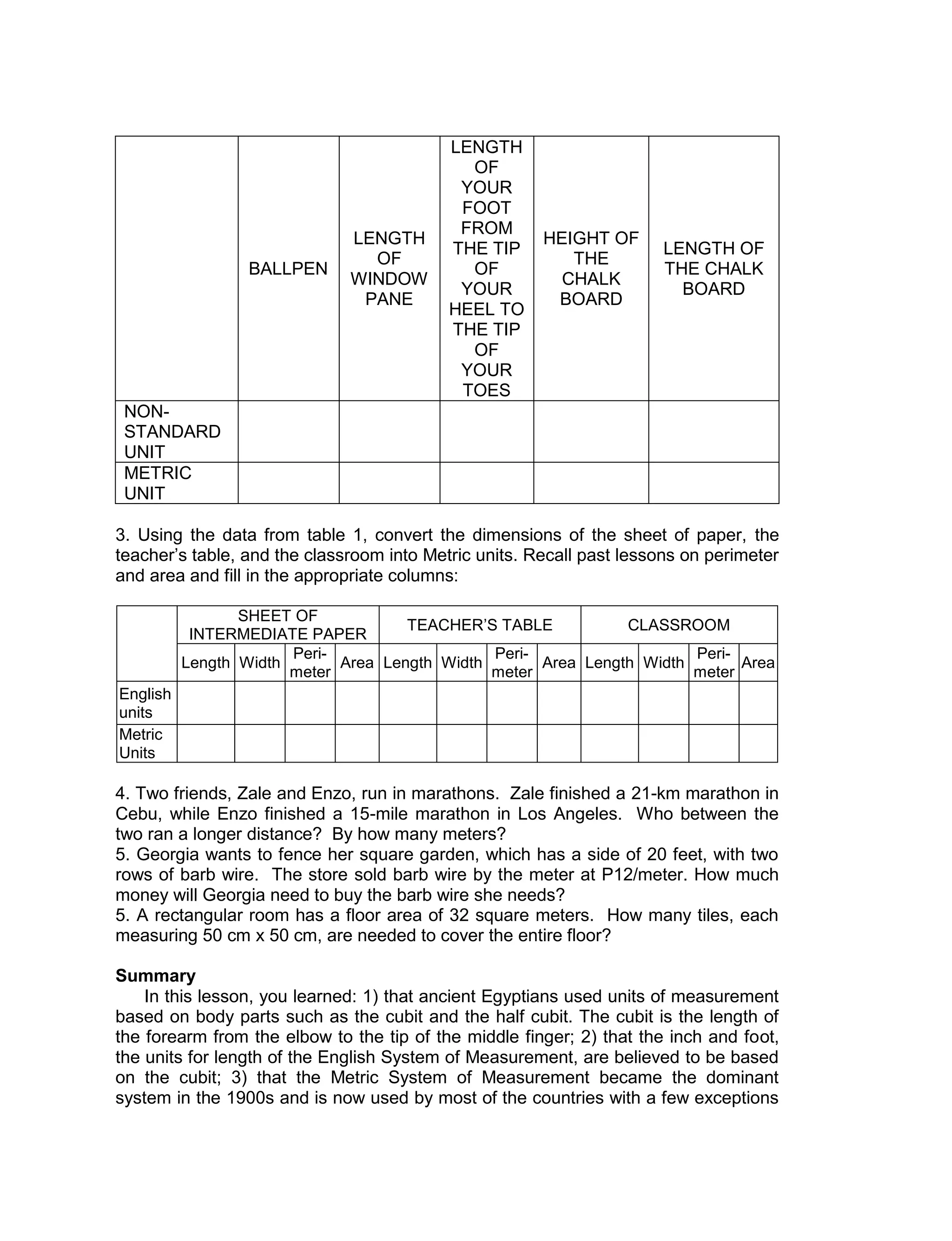 BALLPEN
LENGTH
OF
WINDOW
PANE
LENGTH
OF
YOUR
FOOT
FROM
THE TIP
OF
YOUR
HEEL TO
THE TIP
OF
YOUR
TOES
HEIGHT OF
THE
CHALK
BOARD
LENGTH OF
THE CHALK
BOARD
NON-
STANDARD
UNIT
METRIC
UNIT
3. Using the data from table 1, convert the dimensions of the sheet of paper, the
teacher’s table, and the classroom into Metric units. Recall past lessons on perimeter
and area and fill in the appropriate columns:
SHEET OF
INTERMEDIATE PAPER
TEACHER’S TABLE CLASSROOM
Length Width
Peri-
meter
Area Length Width
Peri-
meter
Area Length Width
Peri-
meter
Area
English
units
Metric
Units
4. Two friends, Zale and Enzo, run in marathons. Zale finished a 21-km marathon in
Cebu, while Enzo finished a 15-mile marathon in Los Angeles. Who between the
two ran a longer distance? By how many meters?
5. Georgia wants to fence her square garden, which has a side of 20 feet, with two
rows of barb wire. The store sold barb wire by the meter at P12/meter. How much
money will Georgia need to buy the barb wire she needs?
5. A rectangular room has a floor area of 32 square meters. How many tiles, each
measuring 50 cm x 50 cm, are needed to cover the entire floor?
Summary
In this lesson, you learned: 1) that ancient Egyptians used units of measurement
based on body parts such as the cubit and the half cubit. The cubit is the length of
the forearm from the elbow to the tip of the middle finger; 2) that the inch and foot,
the units for length of the English System of Measurement, are believed to be based
on the cubit; 3) that the Metric System of Measurement became the dominant
system in the 1900s and is now used by most of the countries with a few exceptions
 