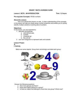 GRADE 7 MATH LEARNING GUIDE
Lesson I: SETS: AN INTRODUCTION Time: 1.5 hours
Pre-requisite Concepts: Whole numbers
About the Lesson:
This is an introductory lesson on sets. A clear understanding of the concepts
in this lesson will help you easily grasp number properties and enable you to quickly
identify multiple solutions involving sets of numbers.
Objectives:
In this lesson, you are expected to:
1. describe and illustrate
a. well-defined sets
b. subsets
c. universal set
d. the null set
2. use Venn Diagrams to represent sets and subsets.
Lesson Proper:
A.
I. Activity
Below are some objects. Group them accordingly and label each group.
Answer the following questions:
a. How many groups are there?
b. Does each object belong to a group?
c. Is there an object that belongs to more than one group? Which one?
 