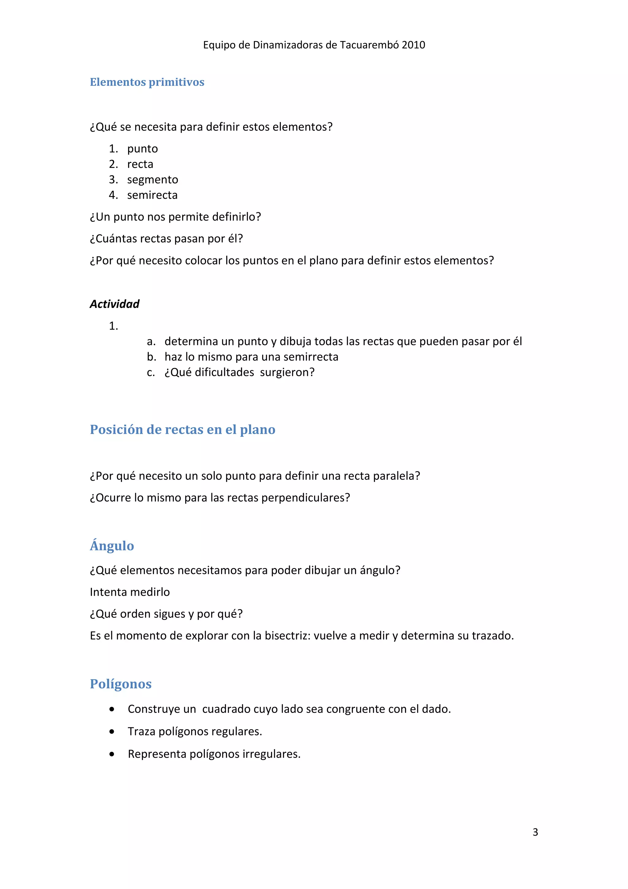 Equipo de Dinamizadoras de Tacuarembó 2010


Elementos primitivos


¿Qué se necesita para definir estos elementos?
   1.   punto
   2.   recta
   3.   segmento
   4.   semirecta
¿Un punto nos permite definirlo?
¿Cuántas rectas pasan por él?
¿Por qué necesito colocar los puntos en el plano para definir estos elementos?


Actividad
   1.
            a. determina un punto y dibuja todas las rectas que pueden pasar por él
            b. haz lo mismo para una semirrecta
            c. ¿Qué dificultades surgieron?



Posición de rectas en el plano


¿Por qué necesito un solo punto para definir una recta paralela?
¿Ocurre lo mismo para las rectas perpendiculares?


Ángulo
¿Qué elementos necesitamos para poder dibujar un ángulo?
Intenta medirlo
¿Qué orden sigues y por qué?
Es el momento de explorar con la bisectriz: vuelve a medir y determina su trazado.


Polígonos
   •    Construye un cuadrado cuyo lado sea congruente con el dado.
   •    Traza polígonos regulares.
   •    Representa polígonos irregulares.




                                                                                      3
 
