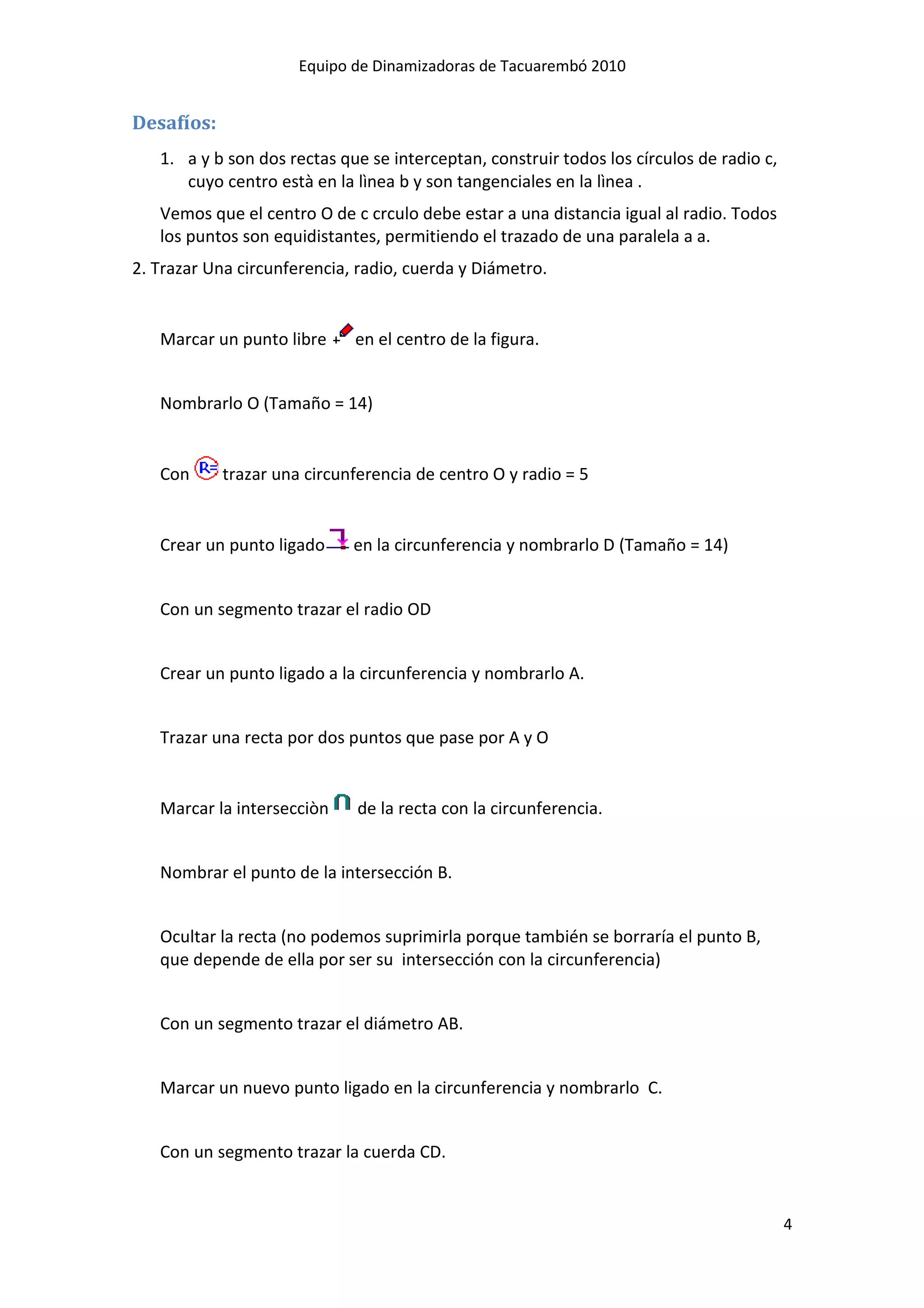 Equipo de Dinamizadoras de Tacuarembó 2010


Desafíos:
   1. a y b son dos rectas que se interceptan, construir todos los círculos de radio c,
      cuyo centro està en la lìnea b y son tangenciales en la lìnea .
   Vemos que el centro O de c crculo debe estar a una distancia igual al radio. Todos
   los puntos son equidistantes, permitiendo el trazado de una paralela a a.
2. Trazar Una circunferencia, radio, cuerda y Diámetro.


   Marcar un punto libre     en el centro de la figura.


   Nombrarlo O (Tamaño = 14)


   Con      trazar una circunferencia de centro O y radio = 5


   Crear un punto ligado     en la circunferencia y nombrarlo D (Tamaño = 14)


   Con un segmento trazar el radio OD


   Crear un punto ligado a la circunferencia y nombrarlo A.


   Trazar una recta por dos puntos que pase por A y O


   Marcar la intersecciòn     de la recta con la circunferencia.


   Nombrar el punto de la intersección B.


   Ocultar la recta (no podemos suprimirla porque también se borraría el punto B,
   que depende de ella por ser su intersección con la circunferencia)


   Con un segmento trazar el diámetro AB.


   Marcar un nuevo punto ligado en la circunferencia y nombrarlo C.


   Con un segmento trazar la cuerda CD.


                                                                                          4
 