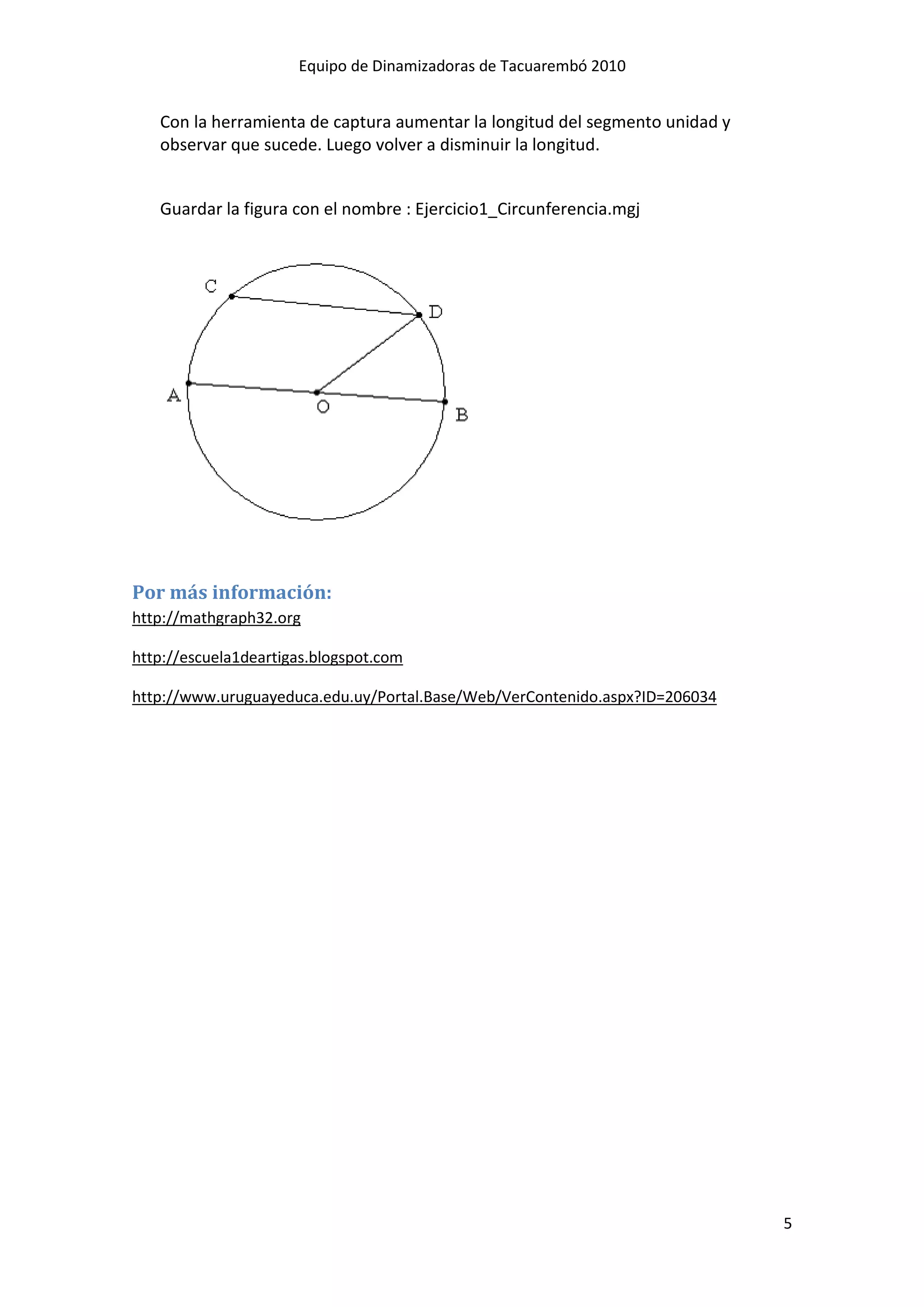 Equipo de Dinamizadoras de Tacuarembó 2010


   Con la herramienta de captura aumentar la longitud del segmento unidad y
   observar que sucede. Luego volver a disminuir la longitud.


   Guardar la figura con el nombre : Ejercicio1_Circunferencia.mgj




Por más información:
http://mathgraph32.org

http://escuela1deartigas.blogspot.com

http://www.uruguayeduca.edu.uy/Portal.Base/Web/VerContenido.aspx?ID=206034




                                                                              5
 