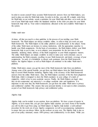 In order to secure yourself these accurate Math homework answers from our Math helpers, you
need to place an order for Math help today. In order to do this, you only fill a simple order form
for Math help on our website, secure a quotation for your Math help and allow us to work out the
rest of your Math help needs within the stipulated timeline in the order you place for your Math
homework help with us. Your order is immediately allocated to the next available Math helper in
the system.
Online math tutor
At times, all that you need is a clear guideline in the process of you tackling your Math
homework. The Math helpers are always available online, in order to help you work out your
Math homework. The Math helpers in the online platform are professionals in the subject. Some
of the online Math tutors are lectures in various institutions, with the appropriate expertise to
handle your Math assignments. On the basis of convenience, the Math helpers deliver your Math
homework help to you in time, so as to enhance your preparation for the next item in the
timetable, including timely delivery of the Math assignment to your Math assignment masters.
The online Math helpers are simply available in order to make your work extremely easy in
understanding the Math concepts, excelling in your Math homework and timely coverage of your
assignments. As such, it is formidable to always seek assistance from the Math homework
helpers, the Algebra helpers as well as Math helpers all enshrined in the online Math tutor’s
platform.
Online Math tutors ensure you get the most of the Math homework help from our platform.
Among some of the special benefits you get from our Math helpers from the Math homework
help in several Math branches including Algebra help, is the accuracy of the Math homework
answers from the online Math tutors. Also, the Math helpers ascertain of the free from plagiarism
Math help, which is designed to show the Math examiners in your college of a mark of
originality, which is key to your academic success. Finally, the Math Helpers are legal, since
they do not compromise any university’s or college academic rules and regulations. It is
important to also note that, the Math homework you get from the online Math tutors is privacy
and confidential enabled. This ensures that your personal identity is not open to other consumers,
as part of our Math homework help privacy and confidential policy.
Algebra help
Algebra help, can be availed to you anytime from our platform. We have a team of experts in
Algebra, so as to ensure that, you get your algebra helps anytime you need. Some of the benefits
you will be able to get from using our Math helpers in Algebra help include a well-outlined
procedure for the work out of your Algebra assignments as well as accompanying explanations
to ensure that you can always follow up the workout on your own. The Algebra help is also as
part of our policy statement, ensure 100% privacy and confidentiality to our clients. While you
 